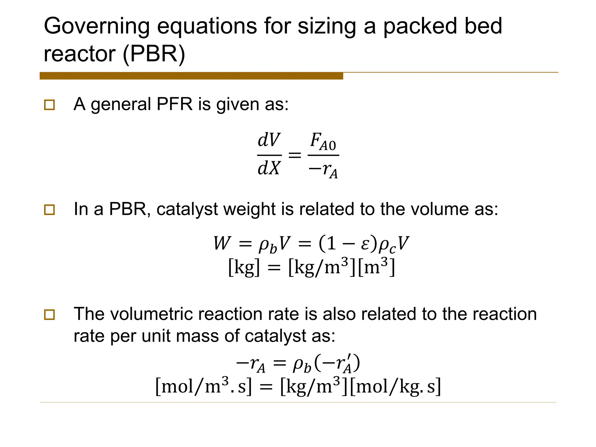 Governing equations for sizing a packed bed
reactor (PBR)
 A general PFR is given as:
 In a PBR, catalyst weight is related to the volume as:
 The volumetric reaction rate is also related to the reaction
rate per unit mass of catalyst as:
𝑑𝑉
𝑑𝑋
=
𝐹𝐴0
−𝑟𝐴
𝑊 = 𝜌𝑏𝑉 = 1 − 𝜀 𝜌𝑐𝑉
kg = kg/m3 m3
−𝑟𝐴 = 𝜌𝑏 −𝑟𝐴
′
Τ
mol m3. s = kg/m3 Τ
mol kg. s
 