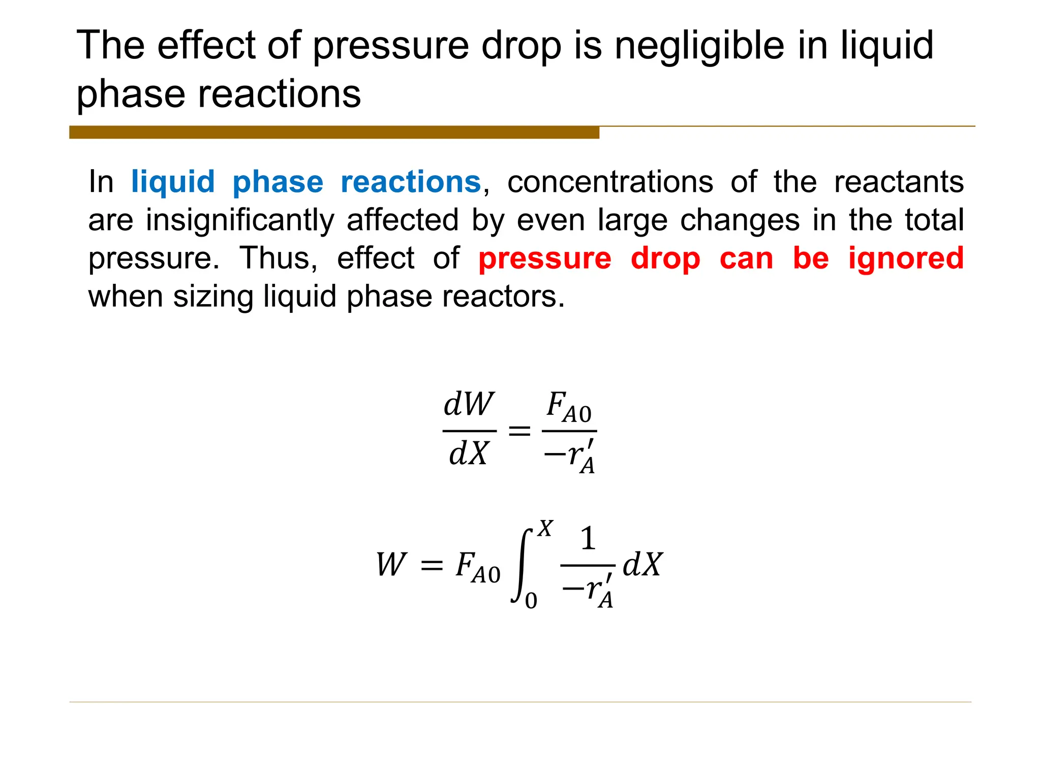 The effect of pressure drop is negligible in liquid
phase reactions
In liquid phase reactions, concentrations of the reactants
are insignificantly affected by even large changes in the total
pressure. Thus, effect of pressure drop can be ignored
when sizing liquid phase reactors.
𝑑𝑊
𝑑𝑋
=
𝐹𝐴0
−𝑟𝐴
′
𝑊 = 𝐹𝐴0 න
0
𝑋
1
−𝑟𝐴
′ 𝑑𝑋
 