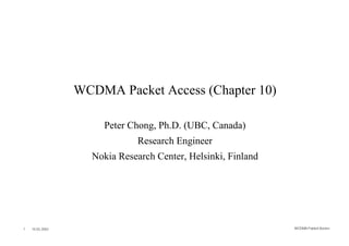 WCDMA Packet Access (Chapter 10)

                     Peter Chong, Ph.D. (UBC, Canada)
                              Research Engineer
                   Nokia Research Center, Helsinki, Finland




1   10.02.2002                                                WCDMA Packet Acces s
 
