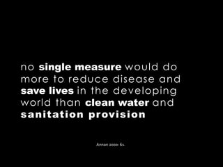 no single measure would do
more to reduce disease and
save lives in the developing
world than clean water and
sanitation provision
Annan 2000: 61.
 