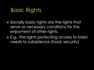  Socially basic rights are the rights that
serve as necessary conditions for the
enjoyment of other rights.
 E.g., the rights protecting access to basic
needs to subsistence (food, security)
 