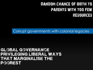 Random chance of birth to
parents with too few
resources
Corrupt governments with colonial legacies
global governance
privileging liberal ways
that marginalise the
poorest
 