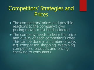 Competitors’ Strategies and
Prices
 The competitors’ prices and possible
reactions to the company’s own
pricing moves must be considered.
 The company needs to learn the price
and quality of each competitor’s offer.
This can be done in a number of ways
e.g. comparison shopping, examining
competitors’ products and pricing,
speaking to consumers.
 