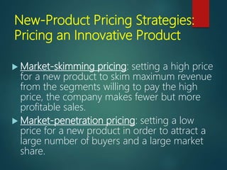 New-Product Pricing Strategies:
Pricing an Innovative Product
 Market-skimming pricing: setting a high price
for a new product to skim maximum revenue
from the segments willing to pay the high
price, the company makes fewer but more
profitable sales.
 Market-penetration pricing: setting a low
price for a new product in order to attract a
large number of buyers and a large market
share.
 
