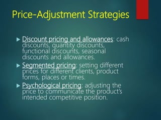 Price-Adjustment Strategies
 Discount pricing and allowances: cash
discounts, quantity discounts,
functional discounts, seasonal
discounts and allowances.
 Segmented pricing: setting different
prices for different clients, product
forms, places or times.
 Psychological pricing: adjusting the
price to communicate the product’s
intended competitive position.
 