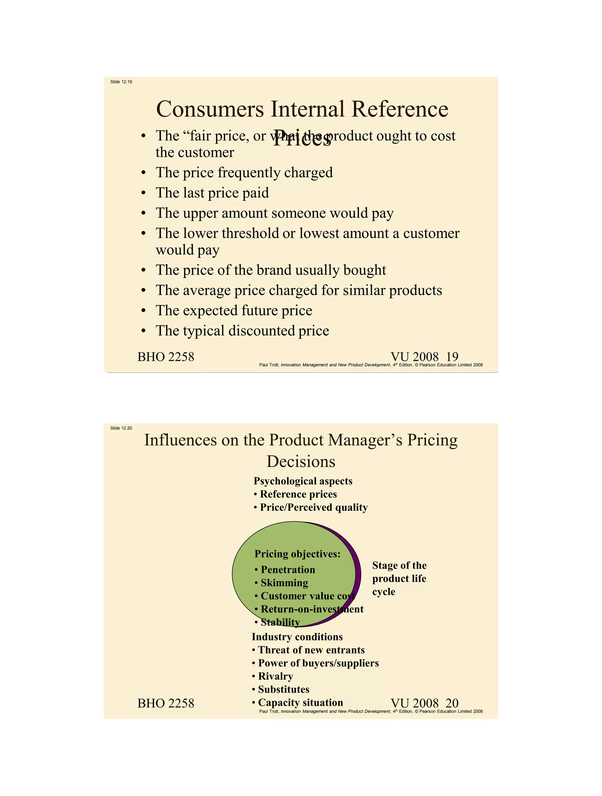 Slide 12.19




                  Consumers Internal Reference
              •   The “fair price, or what the product ought to cost
                                      Prices
                  the customer
              •   The price frequently charged
              •   The last price paid
              •   The upper amount someone would pay
              •   The lower threshold or lowest amount a customer
                  would pay
              •   The price of the brand usually bought
              •   The average price charged for similar products
              •   The expected future price
              •   The typical discounted price
              BHO 2258                                                                            VU 2008 19
                                   Paul Trott, Innovation Management and New Product Development, 4th Edition, © Pearson Education Limited 2008




Slide 12.20


              Influences on the Product Manager’s Pricing
                               Decisions
                                  Psychological aspects
                                  • Reference prices
                                  • Price/Perceived quality



                                   Pricing objectives:
                                   • Penetration           Stage of the
                                   • Skimming              product life
                                   • Customer value cost   cycle
                                   • Return-on-investment
                                   • Stability
                                  Industry conditions
                                  • Threat of new entrants
                                  • Power of buyers/suppliers
                                  • Rivalry
                                  • Substitutes
              BHO 2258            • Capacity situation         VU 2008                                                      20
                                   Paul Trott, Innovation Management and New Product Development, 4th Edition, © Pearson Education Limited 2008
 