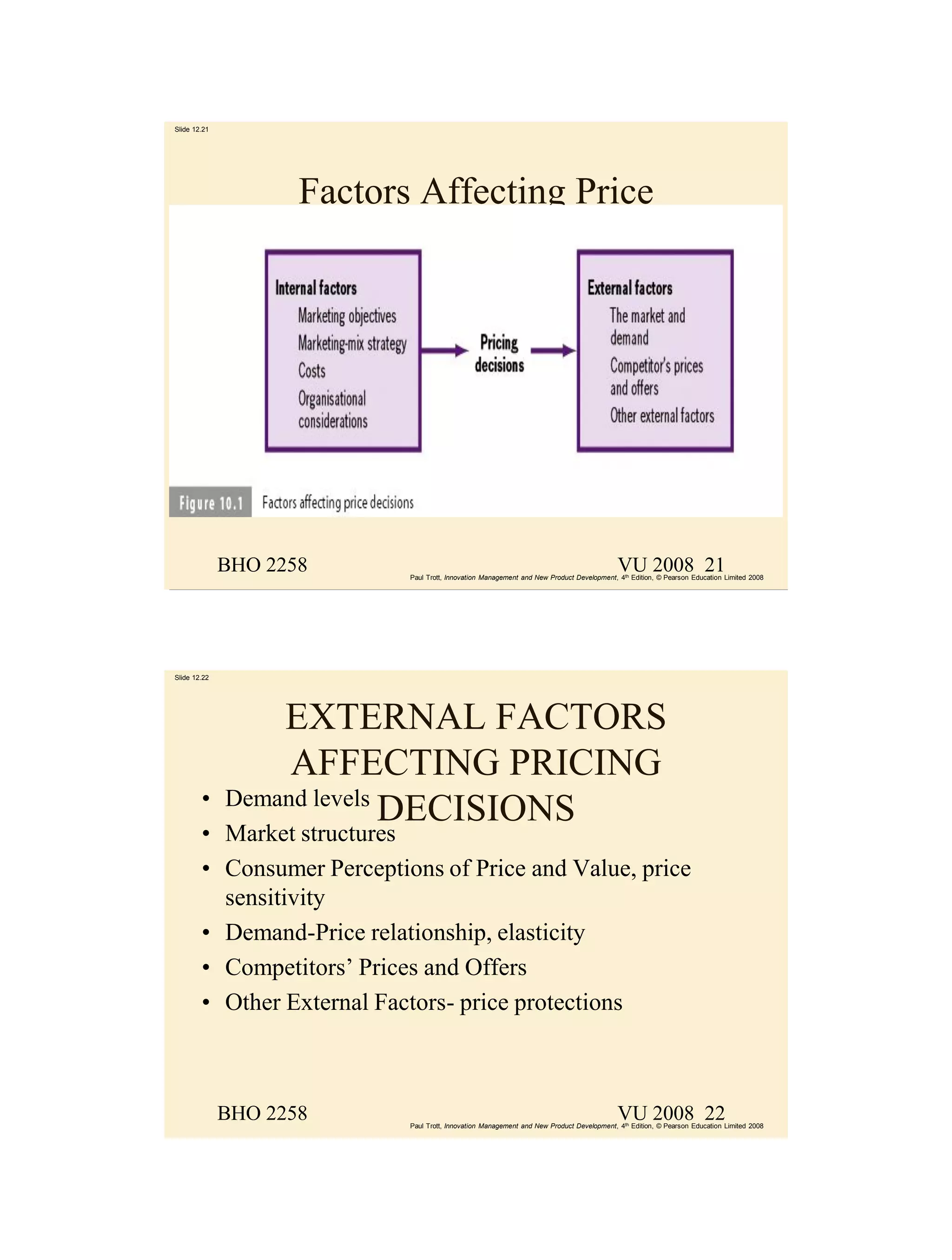 Slide 12.21




                     Factors Affecting Price




              BHO 2258                                                                     VU 2008 21
                            Paul Trott, Innovation Management and New Product Development, 4th Edition, © Pearson Education Limited 2008




Slide 12.22




                  EXTERNAL FACTORS
                   AFFECTING PRICING
        •     Demand levels
                            DECISIONS
        • Market structures
        • Consumer Perceptions of Price and Value, price
          sensitivity
        • Demand-Price relationship, elasticity
        • Competitors’ Prices and Offers
        • Other External Factors- price protections



              BHO 2258                                                                     VU 2008 22
                            Paul Trott, Innovation Management and New Product Development, 4th Edition, © Pearson Education Limited 2008
 