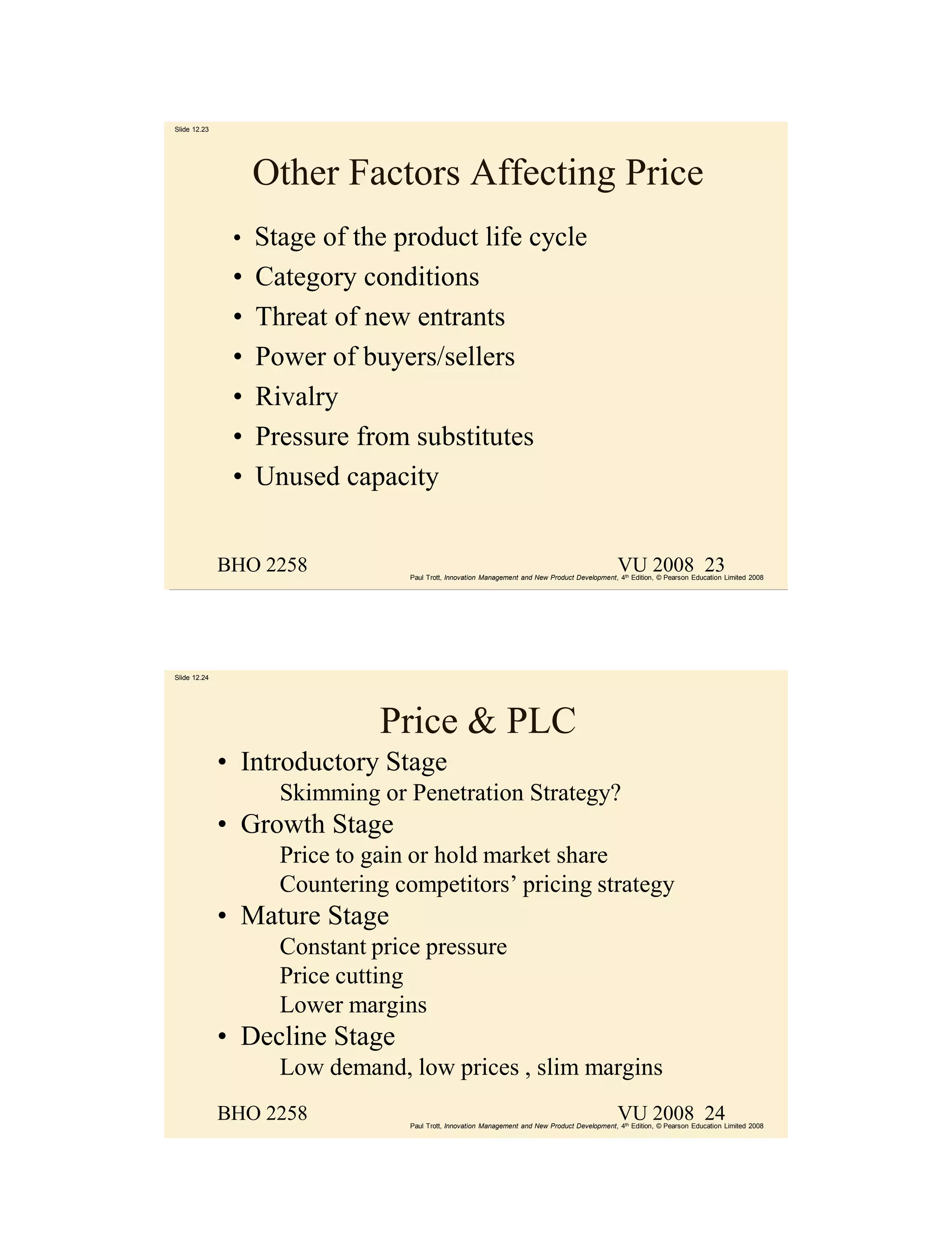 Slide 12.23




                   Other Factors Affecting Price
               • Stage of the product life cycle
               •   Category conditions
               •   Threat of new entrants
               •   Power of buyers/sellers
               •   Rivalry
               •   Pressure from substitutes
               •   Unused capacity


              BHO 2258                                                                           VU 2008 23
                                  Paul Trott, Innovation Management and New Product Development, 4th Edition, © Pearson Education Limited 2008




Slide 12.24




                               Price & PLC
              • Introductory Stage
                     Skimming or Penetration Strategy?
              • Growth Stage
                     Price to gain or hold market share
                     Countering competitors’ pricing strategy
              • Mature Stage
                     Constant price pressure
                     Price cutting
                     Lower margins
              • Decline Stage
                     Low demand, low prices , slim margins
              BHO 2258                                                                           VU 2008 24
                                  Paul Trott, Innovation Management and New Product Development, 4th Edition, © Pearson Education Limited 2008
 