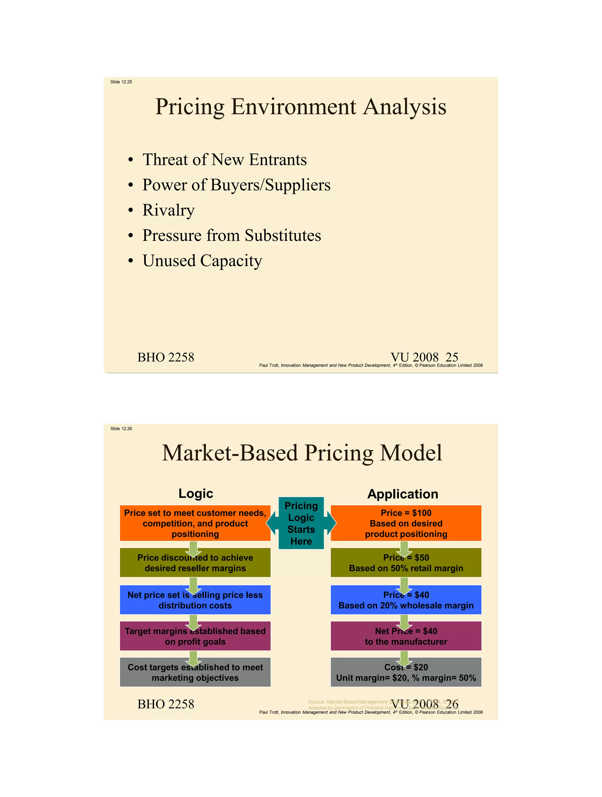 Slide 12.25




                  Pricing Environment Analysis

        •      Threat of New Entrants
        •      Power of Buyers/Suppliers
        •      Rivalry
        •      Pressure from Substitutes
        •      Unused Capacity




              BHO 2258                                                                                     VU 2008 25
                                            Paul Trott, Innovation Management and New Product Development, 4th Edition, © Pearson Education Limited 2008




Slide 12.26




                   Market-Based Pricing Model
                       Logic                                                                    Application
                                                        Pricing
      Price set to meet customer needs,                                                           Price = $100
                                                         Logic
          competition, and product                                                              Based on desired
                  positioning                           Starts                                 product positioning
                                                         Here
              Price discounted to achieve                                                     Price = $50
               desired reseller margins                                                Based on 50% retail margin


        Net price set is selling price less                                                 Price = $40
                distribution costs                                                Based on 20% wholesale margin

       Target margins established based                                                           Net Price = $40
                on profit goals                                                                to the manufacturer

        Cost targets established to meet                                                    Cost = $20
              marketing objectives                                               Unit margin= $20, % margin= 50%


              BHO 2258                                                                                     VU 2008 26
                                                                   Source: Market-Based Management Strategies by R. J. Best, © 1997.
                                                                   Adapted by permission of Prentice-Hall, Inc., Upper Saddle River, NJ.
                                            Paul Trott, Innovation Management and New Product Development, 4th Edition, © Pearson Education Limited 2008
 