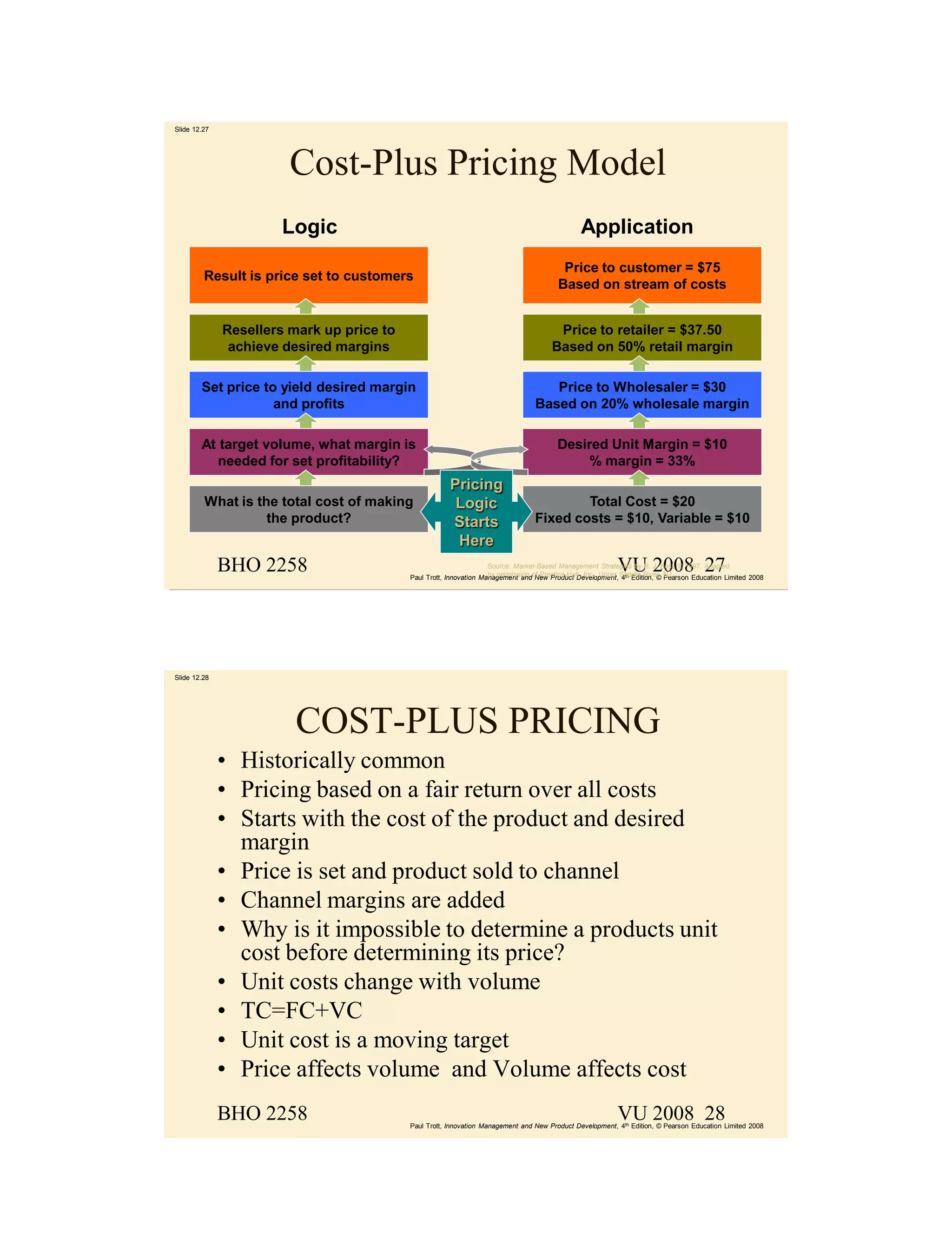 Slide 12.27




                        Cost-Plus Pricing Model
                      Logic                                                                    Application
                                                                                         Price to customer = $75
         Result is price set to customers
                                                                                        Based on stream of costs


              Resellers mark up price to                                               Price to retailer = $37.50
               achieve desired margins                                                Based on 50% retail margin

        Set price to yield desired margin                                           Price to Wholesaler = $30
                    and profits                                                  Based on 20% wholesale margin

        At target volume, what margin is                                                Desired Unit Margin = $10
           needed for set profitability?                                                     % margin = 33%
                                                       Pricing
         What is the total cost of making               Logic                            Total Cost = $20
                   the product?                        Starts                    Fixed costs = $10, Variable = $10
                                                        Here
              BHO 2258                                                                                    VU 2008 27
                                                                    Source: Market-Based Management Strategies by R. J. Best, © 1997. Adapted
                                           Paul Trott, Innovation Management andof Prentice-Hall, Inc., Upper Saddle River, NJ.
                                                                    by permission New Product Development, 4th Edition, © Pearson Education Limited 2008




Slide 12.28




                         COST-PLUS PRICING
              • Historically common
              • Pricing based on a fair return over all costs
              • Starts with the cost of the product and desired
                margin
              • Price is set and product sold to channel
              • Channel margins are added
              • Why is it impossible to determine a products unit
                cost before determining its price?
              • Unit costs change with volume
              • TC=FC+VC
              • Unit cost is a moving target
              • Price affects volume and Volume affects cost
              BHO 2258                                                                                    VU 2008 28
                                           Paul Trott, Innovation Management and New Product Development, 4th Edition, © Pearson Education Limited 2008
 
