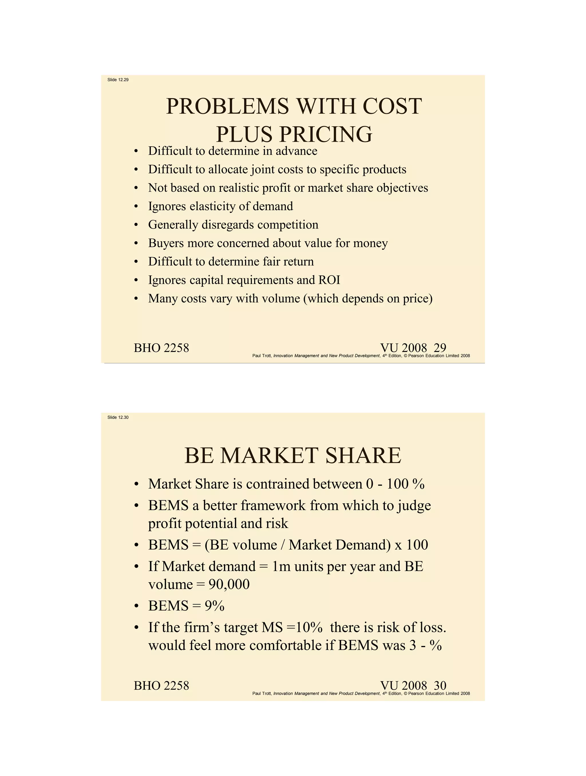 Slide 12.29




                     PROBLEMS WITH COST
                        PLUS PRICING
              •   Difficult to determine in advance
              •   Difficult to allocate joint costs to specific products
              •   Not based on realistic profit or market share objectives
              •   Ignores elasticity of demand
              •   Generally disregards competition
              •   Buyers more concerned about value for money
              •   Difficult to determine fair return
              •   Ignores capital requirements and ROI
              •   Many costs vary with volume (which depends on price)


              BHO 2258                                                                               VU 2008 29
                                      Paul Trott, Innovation Management and New Product Development, 4th Edition, © Pearson Education Limited 2008




Slide 12.30




                         BE MARKET SHARE
              • Market Share is contrained between 0 - 100 %
              • BEMS a better framework from which to judge
                profit potential and risk
              • BEMS = (BE volume / Market Demand) x 100
              • If Market demand = 1m units per year and BE
                volume = 90,000
              • BEMS = 9%
              • If the firm’s target MS =10% there is risk of loss.
                would feel more comfortable if BEMS was 3 - %

              BHO 2258                                                                               VU 2008 30
                                      Paul Trott, Innovation Management and New Product Development, 4th Edition, © Pearson Education Limited 2008
 