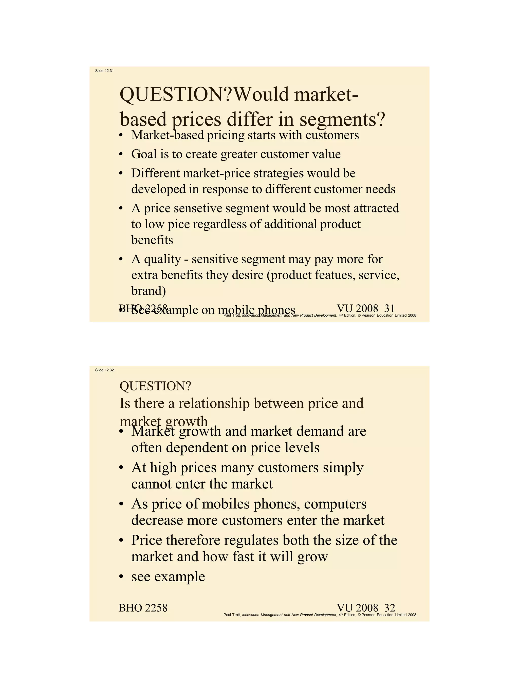 Slide 12.31




              QUESTION?Would market-
              based prices differ in segments?
              • Market-based pricing starts with customers
              • Goal is to create greater customer value
              • Different market-price strategies would be
                developed in response to different customer needs
              • A price sensetive segment would be most attracted
                to low pice regardless of additional product
                benefits
              • A quality - sensitive segment may pay more for
                extra benefits they desire (product featues, service,
                brand)
              • See example on mobile phones
              BHO 2258                                  VU 2008 31
                                  Paul Trott, Innovation Management and New Product Development, 4th Edition, © Pearson Education Limited 2008




Slide 12.32




              QUESTION?
              Is there a relationship between price and
              market growth
              • Market growth and market demand are
                often dependent on price levels
              • At high prices many customers simply
                cannot enter the market
              • As price of mobiles phones, computers
                decrease more customers enter the market
              • Price therefore regulates both the size of the
                market and how fast it will grow
              • see example

              BHO 2258                                                                           VU 2008 32
                                  Paul Trott, Innovation Management and New Product Development, 4th Edition, © Pearson Education Limited 2008
 
