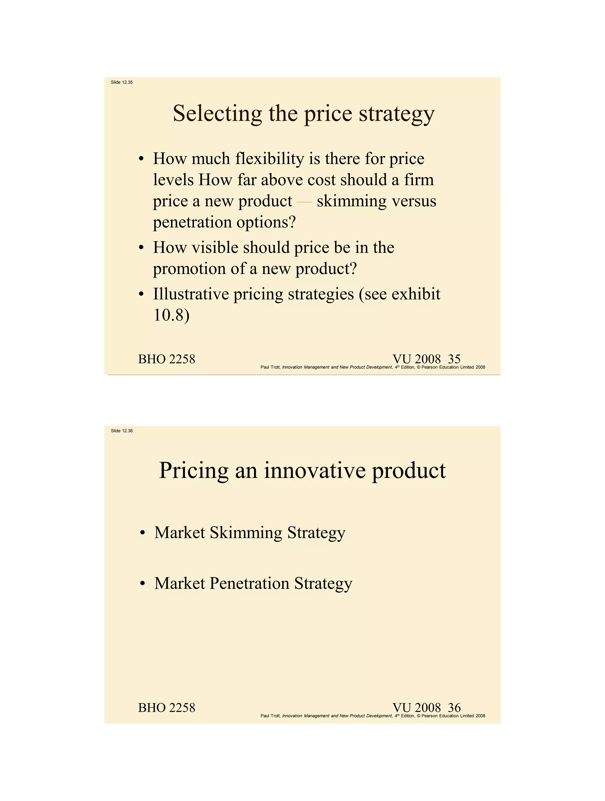 Slide 12.35




                   Selecting the price strategy
              • How much flexibility is there for price
                levels How far above cost should a firm
                price a new product — skimming versus
                penetration options?
              • How visible should price be in the
                promotion of a new product?
              • Illustrative pricing strategies (see exhibit
                10.8)

              BHO 2258                                                                         VU 2008 35
                                Paul Trott, Innovation Management and New Product Development, 4th Edition, © Pearson Education Limited 2008




Slide 12.36




                 Pricing an innovative product

              • Market Skimming Strategy

              • Market Penetration Strategy




              BHO 2258                                                                         VU 2008 36
                                Paul Trott, Innovation Management and New Product Development, 4th Edition, © Pearson Education Limited 2008
 