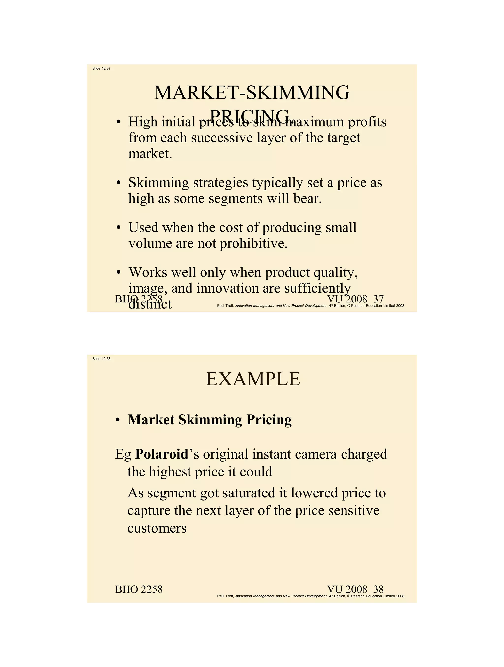 Slide 12.37




                      MARKET-SKIMMING
              •                  PRICING.
                  High initial prices to skim maximum profits
                  from each successive layer of the target
                  market.
              • Skimming strategies typically set a price as
                high as some segments will bear.
              • Used when the cost of producing small
                volume are not prohibitive.
              • Works well only when product quality,
                image, and innovation are sufficiently
              BHO 2258                            VU 2008                                                                 37
                distinct         Paul Trott, Innovation Management and New Product Development, 4th Edition, © Pearson Education Limited 2008




Slide 12.38




                               EXAMPLE
              • Market Skimming Pricing

              Eg Polaroid’s original instant camera charged
               the highest price it could
               As segment got saturated it lowered price to
               capture the next layer of the price sensitive
               customers



              BHO 2258                                                                          VU 2008 38
                                 Paul Trott, Innovation Management and New Product Development, 4th Edition, © Pearson Education Limited 2008
 