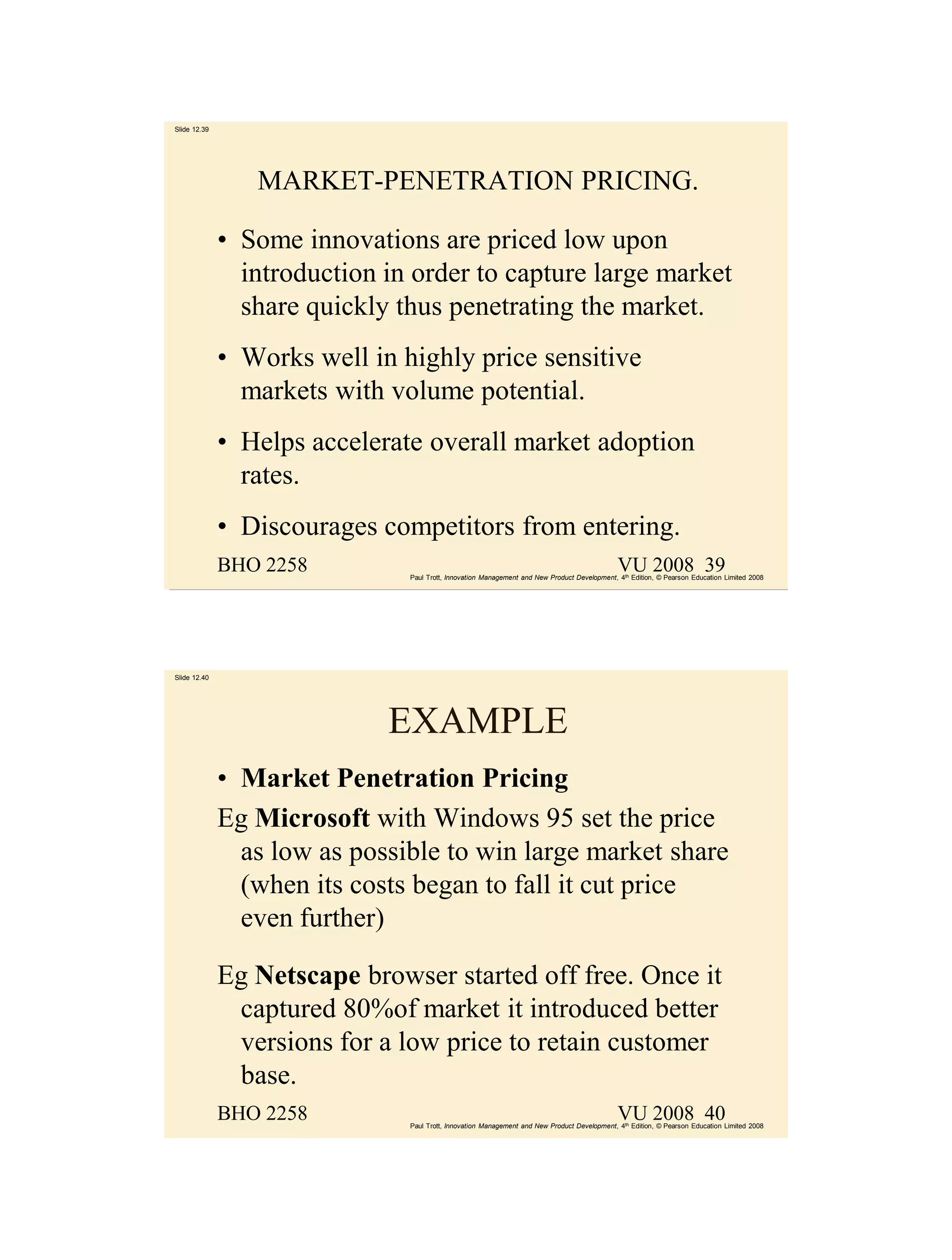 Slide 12.39




                 MARKET-PENETRATION PRICING.

              • Some innovations are priced low upon
                introduction in order to capture large market
                share quickly thus penetrating the market.
              • Works well in highly price sensitive
                markets with volume potential.
              • Helps accelerate overall market adoption
                rates.
              • Discourages competitors from entering.
              BHO 2258                                                                        VU 2008 39
                               Paul Trott, Innovation Management and New Product Development, 4th Edition, © Pearson Education Limited 2008




Slide 12.40




                             EXAMPLE
              • Market Penetration Pricing
              Eg Microsoft with Windows 95 set the price
                as low as possible to win large market share
                (when its costs began to fall it cut price
                even further)

              Eg Netscape browser started off free. Once it
               captured 80%of market it introduced better
               versions for a low price to retain customer
               base.
              BHO 2258                                                                        VU 2008 40
                               Paul Trott, Innovation Management and New Product Development, 4th Edition, © Pearson Education Limited 2008
 