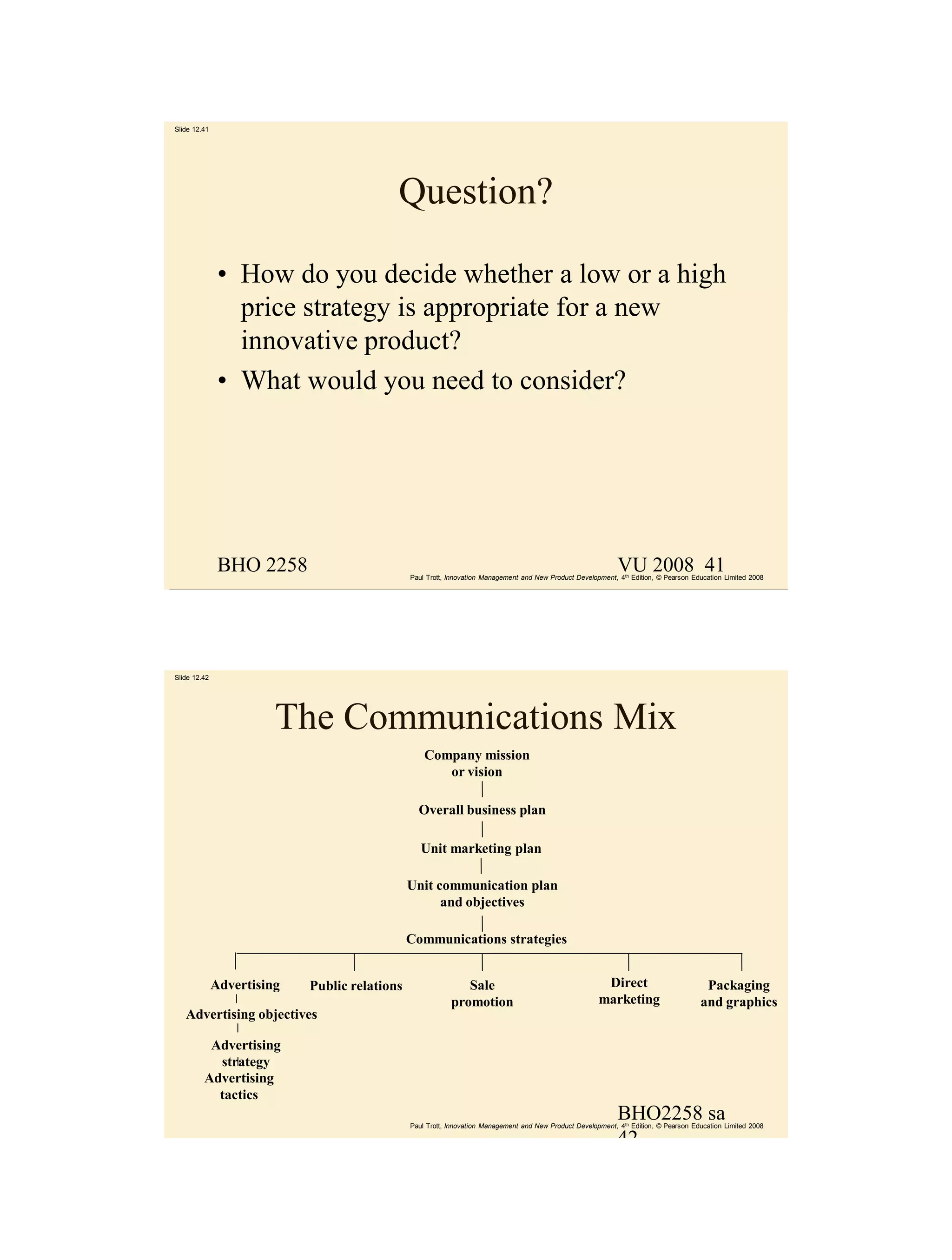 Slide 12.41




                                           Question?

               • How do you decide whether a low or a high
                 price strategy is appropriate for a new
                 innovative product?
               • What would you need to consider?




               BHO 2258                                                                                       VU 2008 41
                                               Paul Trott, Innovation Management and New Product Development, 4th Edition, © Pearson Education Limited 2008




Slide 12.42




                        The Communications Mix
                                                   Company mission
                                                      or vision

                                                 Overall business plan

                                                  Unit marketing plan

                                               Unit communication plan
                                                     and objectives

                                               Communications strategies


              Advertising   Public relations                  Sale                                       Direct                         Packaging
                                                           promotion                                    marketing                      and graphics
   Advertising objectives

          Advertising
           strategy
         Advertising
           tactics
                                                                                                              BHO2258 sa
                                               Paul Trott, Innovation Management and New Product Development, 4th Edition, © Pearson Education Limited 2008

                                                                                                              42
 