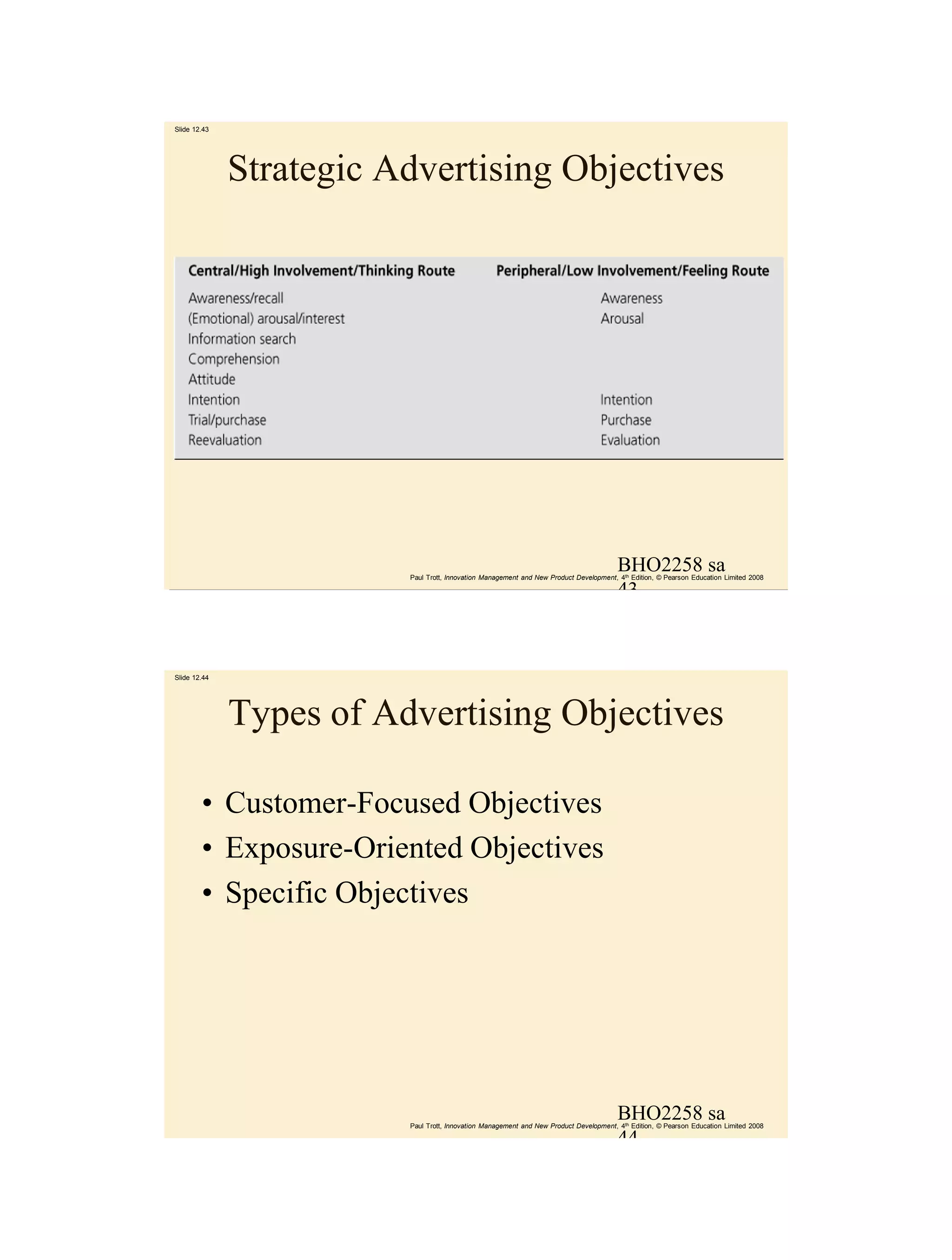 Slide 12.43




              Strategic Advertising Objectives




                                                                                        BHO2258 sa
                         Paul Trott, Innovation Management and New Product Development, 4th Edition, © Pearson Education Limited 2008

                                                                                        43



Slide 12.44




              Types of Advertising Objectives

        • Customer-Focused Objectives
        • Exposure-Oriented Objectives
        • Specific Objectives




                                                                                        BHO2258 sa
                         Paul Trott, Innovation Management and New Product Development, 4th Edition, © Pearson Education Limited 2008

                                                                                        44
 