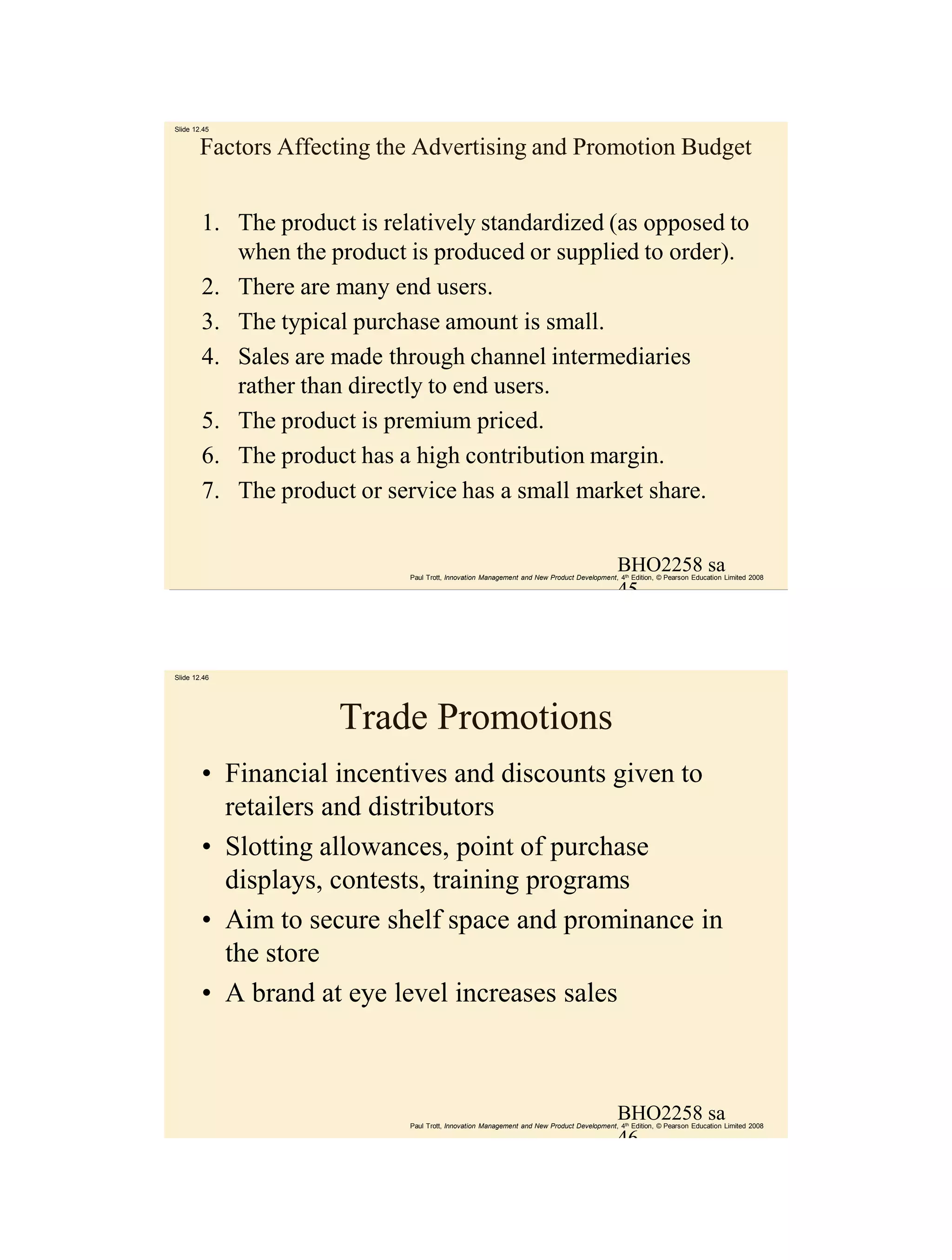 Slide 12.45


        Factors Affecting the Advertising and Promotion Budget


        1. The product is relatively standardized (as opposed to
           when the product is produced or supplied to order).
        2. There are many end users.
        3. The typical purchase amount is small.
        4. Sales are made through channel intermediaries
           rather than directly to end users.
        5. The product is premium priced.
        6. The product has a high contribution margin.
        7. The product or service has a small market share.


                                                                                            BHO2258 sa
                             Paul Trott, Innovation Management and New Product Development, 4th Edition, © Pearson Education Limited 2008

                                                                                            45



Slide 12.46




                      Trade Promotions
        • Financial incentives and discounts given to
          retailers and distributors
        • Slotting allowances, point of purchase
          displays, contests, training programs
        • Aim to secure shelf space and prominance in
          the store
        • A brand at eye level increases sales



                                                                                            BHO2258 sa
                             Paul Trott, Innovation Management and New Product Development, 4th Edition, © Pearson Education Limited 2008

                                                                                            46
 