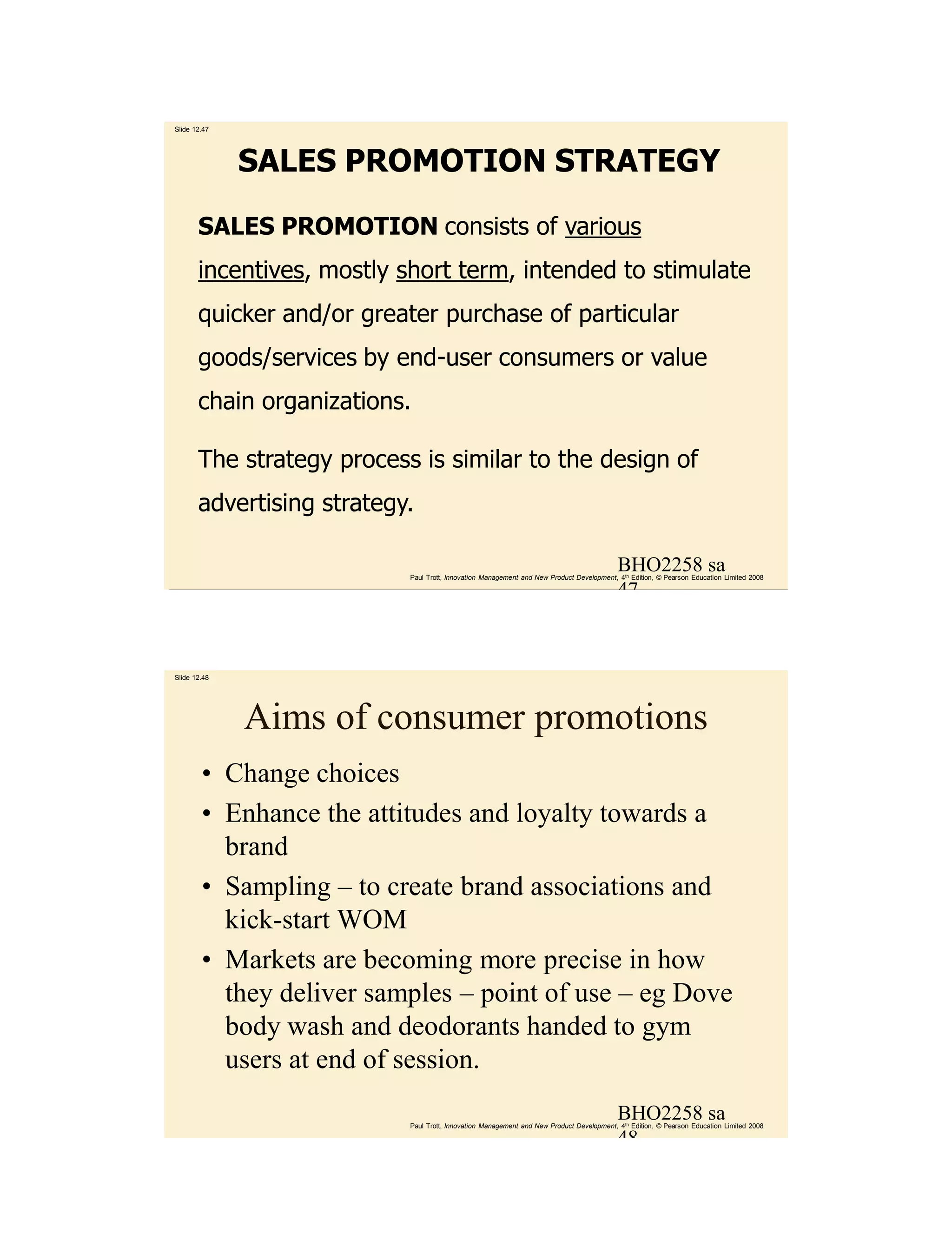 Slide 12.47




              SALES PROMOTION STRATEGY

       SALES PROMOTION consists of various
       incentives, mostly short term, intended to stimulate
       quicker and/or greater purchase of particular
       goods/services by end-user consumers or value
       chain organizations.

       The strategy process is similar to the design of
       advertising strategy.

                                                                                          BHO2258 sa
                           Paul Trott, Innovation Management and New Product Development, 4th Edition, © Pearson Education Limited 2008

                                                                                          47



Slide 12.48




              Aims of consumer promotions
        • Change choices
        • Enhance the attitudes and loyalty towards a
          brand
        • Sampling – to create brand associations and
          kick-start WOM
        • Markets are becoming more precise in how
          they deliver samples – point of use – eg Dove
          body wash and deodorants handed to gym
          users at end of session.
                                                                                          BHO2258 sa
                           Paul Trott, Innovation Management and New Product Development, 4th Edition, © Pearson Education Limited 2008

                                                                                          48
 