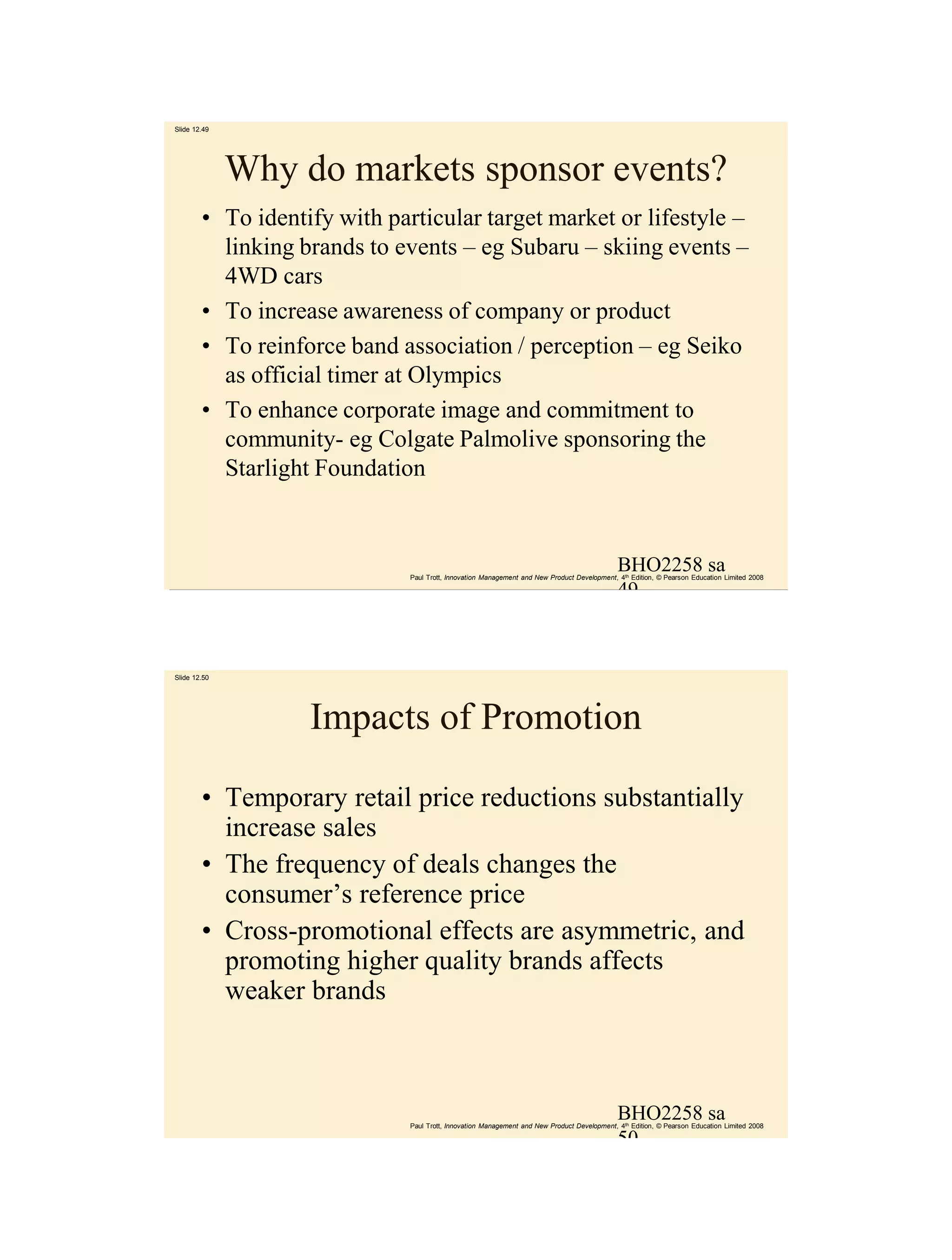 Slide 12.49




              Why do markets sponsor events?
        • To identify with particular target market or lifestyle –
          linking brands to events – eg Subaru – skiing events –
          4WD cars
        • To increase awareness of company or product
        • To reinforce band association / perception – eg Seiko
          as official timer at Olympics
        • To enhance corporate image and commitment to
          community- eg Colgate Palmolive sponsoring the
          Starlight Foundation


                                                                                             BHO2258 sa
                              Paul Trott, Innovation Management and New Product Development, 4th Edition, © Pearson Education Limited 2008

                                                                                             49



Slide 12.50




                   Impacts of Promotion

        • Temporary retail price reductions substantially
          increase sales
        • The frequency of deals changes the
          consumer’s reference price
        • Cross-promotional effects are asymmetric, and
          promoting higher quality brands affects
          weaker brands



                                                                                             BHO2258 sa
                              Paul Trott, Innovation Management and New Product Development, 4th Edition, © Pearson Education Limited 2008

                                                                                             50
 