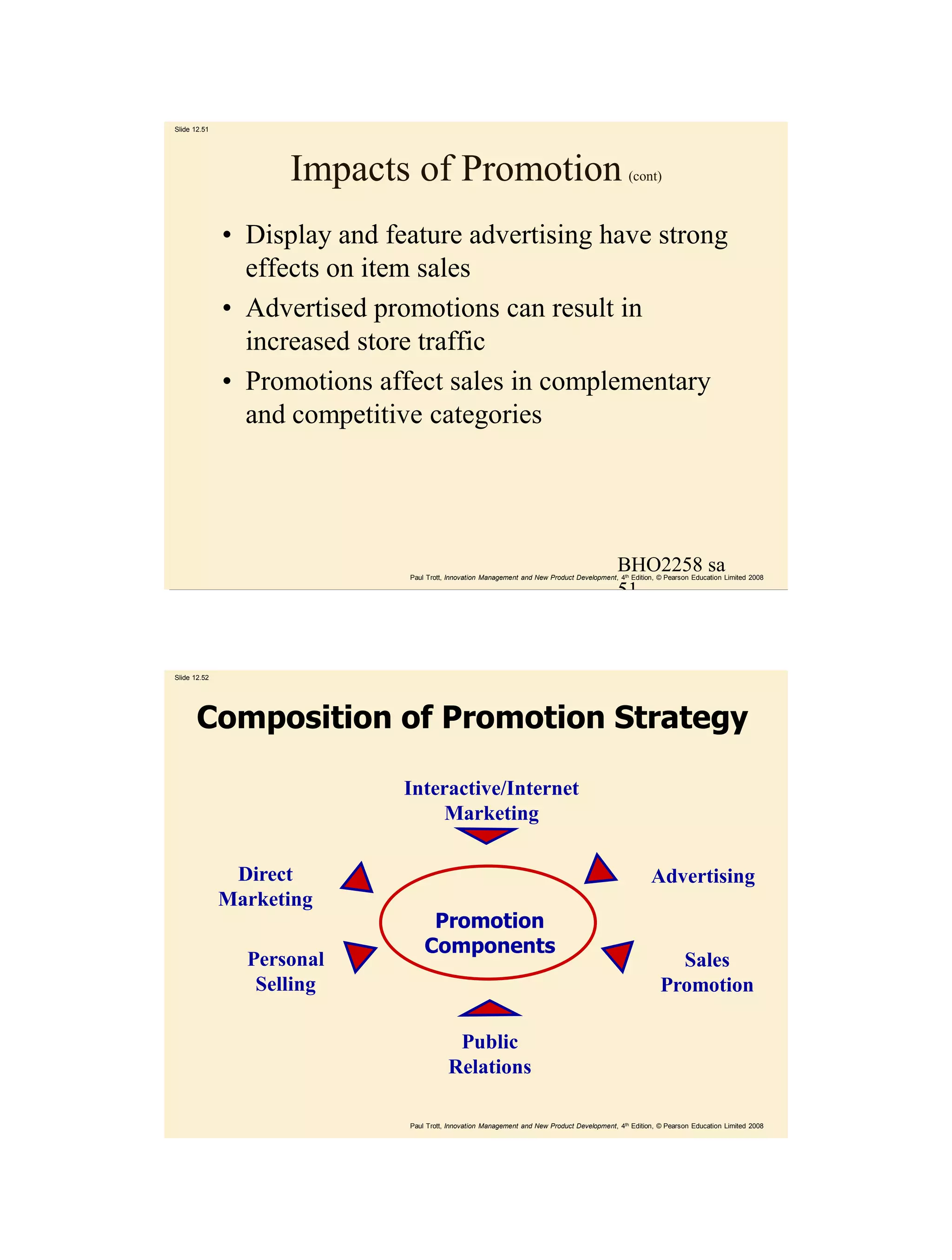 Slide 12.51




                    Impacts of Promotion                                                        (cont)



              • Display and feature advertising have strong
                effects on item sales
              • Advertised promotions can result in
                increased store traffic
              • Promotions affect sales in complementary
                and competitive categories




                                                                                             BHO2258 sa
                              Paul Trott, Innovation Management and New Product Development, 4th Edition, © Pearson Education Limited 2008

                                                                                             51



Slide 12.52




       Composition of Promotion Strategy

                              Interactive/Internet
                                   Marketing

               Direct                                                                                  Advertising
              Marketing
                                   Promotion
                                  Components
                Personal                                                                                    Sales
                 Selling                                                                                  Promotion

                                          Public
                                         Relations

                              Paul Trott, Innovation Management and New Product Development, 4th Edition, © Pearson Education Limited 2008
 