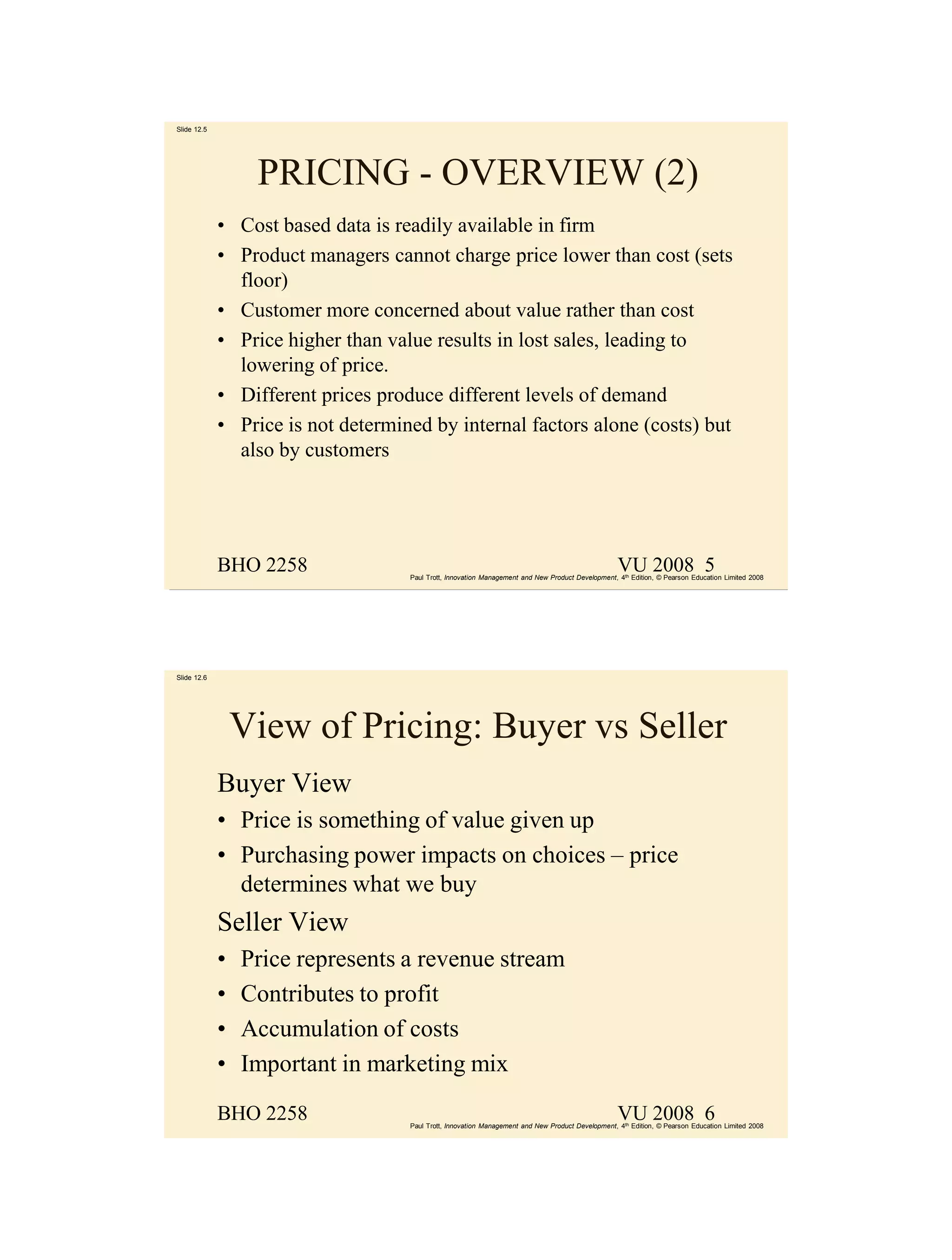 Slide 12.5




                  PRICING - OVERVIEW (2)
             • Cost based data is readily available in firm
             • Product managers cannot charge price lower than cost (sets
               floor)
             • Customer more concerned about value rather than cost
             • Price higher than value results in lost sales, leading to
               lowering of price.
             • Different prices produce different levels of demand
             • Price is not determined by internal factors alone (costs) but
               also by customers




             BHO 2258                                                                              VU 2008 5
                                    Paul Trott, Innovation Management and New Product Development, 4th Edition, © Pearson Education Limited 2008




Slide 12.6




                 View of Pricing: Buyer vs Seller
             Buyer View
             • Price is something of value given up
             • Purchasing power impacts on choices – price
               determines what we buy
             Seller View
             •   Price represents a revenue stream
             •   Contributes to profit
             •   Accumulation of costs
             •   Important in marketing mix

             BHO 2258                                                                              VU 2008 6
                                    Paul Trott, Innovation Management and New Product Development, 4th Edition, © Pearson Education Limited 2008
 