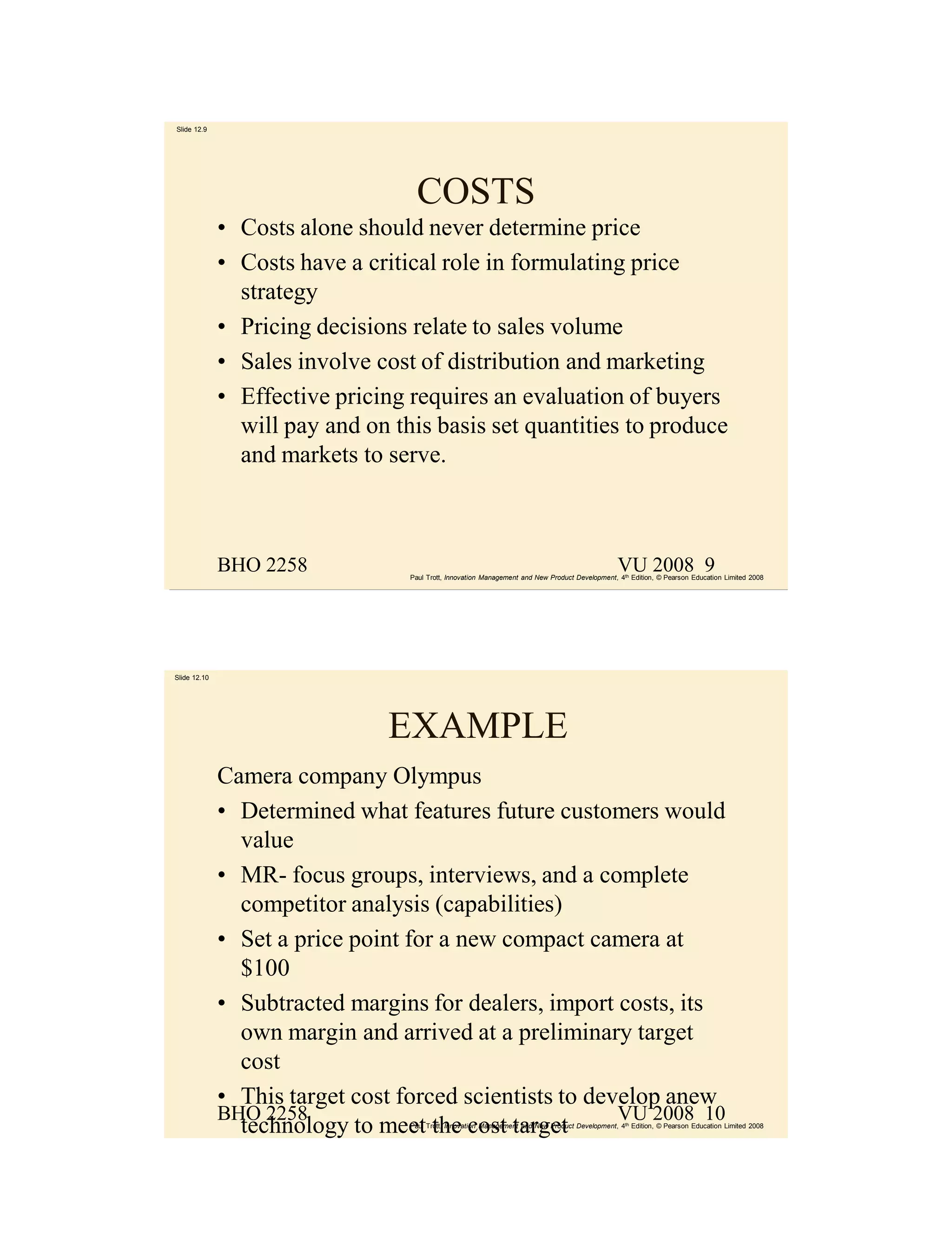 Slide 12.9




                                    COSTS
              • Costs alone should never determine price
              • Costs have a critical role in formulating price
                strategy
              • Pricing decisions relate to sales volume
              • Sales involve cost of distribution and marketing
              • Effective pricing requires an evaluation of buyers
                will pay and on this basis set quantities to produce
                and markets to serve.



              BHO 2258                                                                           VU 2008 9
                                  Paul Trott, Innovation Management and New Product Development, 4th Edition, © Pearson Education Limited 2008




Slide 12.10




                                EXAMPLE
              Camera company Olympus
              • Determined what features future customers would
                value
              • MR- focus groups, interviews, and a complete
                competitor analysis (capabilities)
              • Set a price point for a new compact camera at
                $100
              • Subtracted margins for dealers, import costs, its
                own margin and arrived at a preliminary target
                cost
              • This target cost forced scientists to develop anew
              BHO 2258                                   VU 2008 10
                technology to meet the cost target
                                  Paul Trott, Innovation Management and New Product Development, 4th Edition, © Pearson Education Limited 2008
 