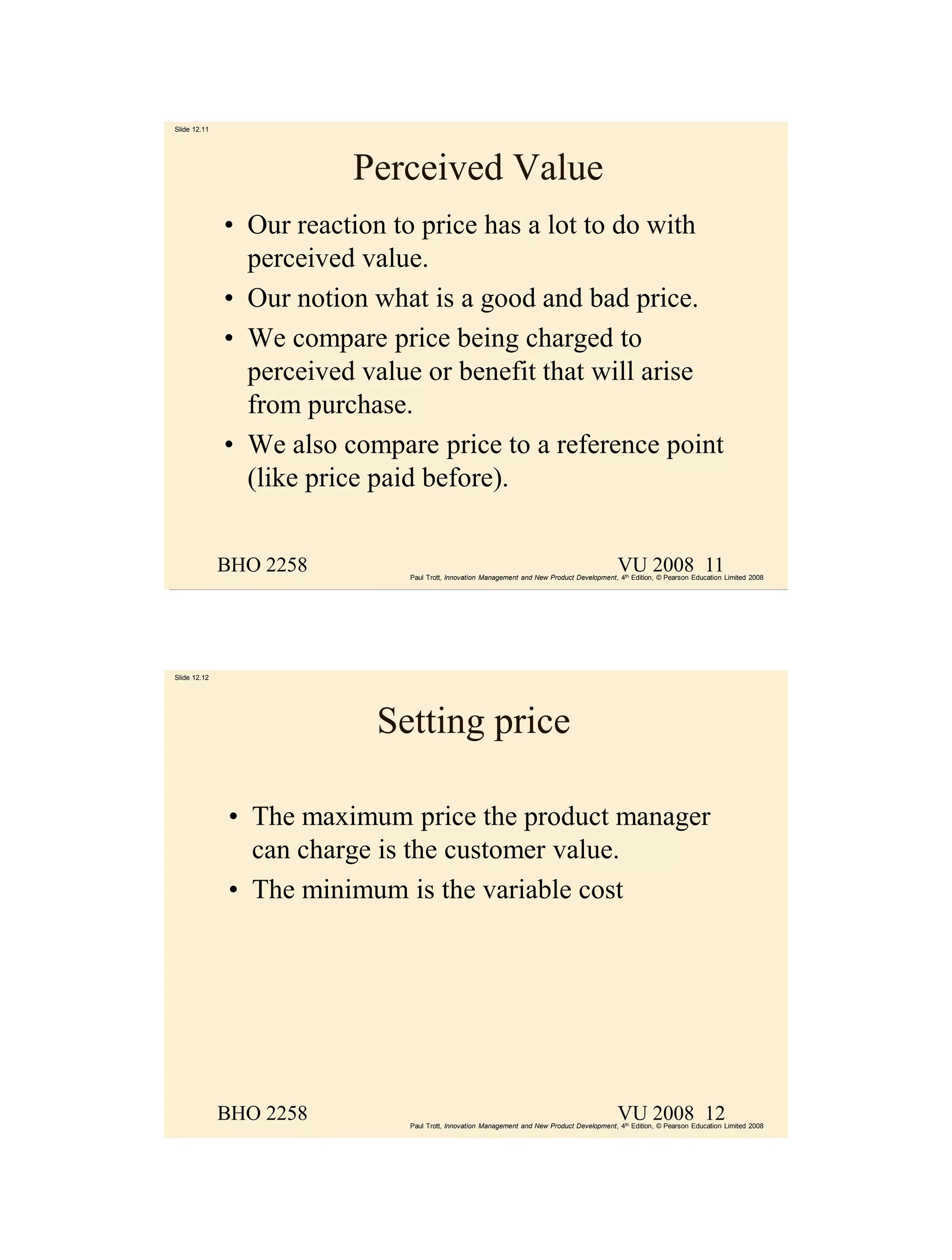 Slide 12.11




                         Perceived Value
              • Our reaction to price has a lot to do with
                perceived value.
              • Our notion what is a good and bad price.
              • We compare price being charged to
                perceived value or benefit that will arise
                from purchase.
              • We also compare price to a reference point
                (like price paid before).


              BHO 2258                                                                       VU 2008 11
                              Paul Trott, Innovation Management and New Product Development, 4th Edition, © Pearson Education Limited 2008




Slide 12.12




                           Setting price

              • The maximum price the product manager
                can charge is the customer value.
              • The minimum is the variable cost




              BHO 2258                                                                       VU 2008 12
                              Paul Trott, Innovation Management and New Product Development, 4th Edition, © Pearson Education Limited 2008
 