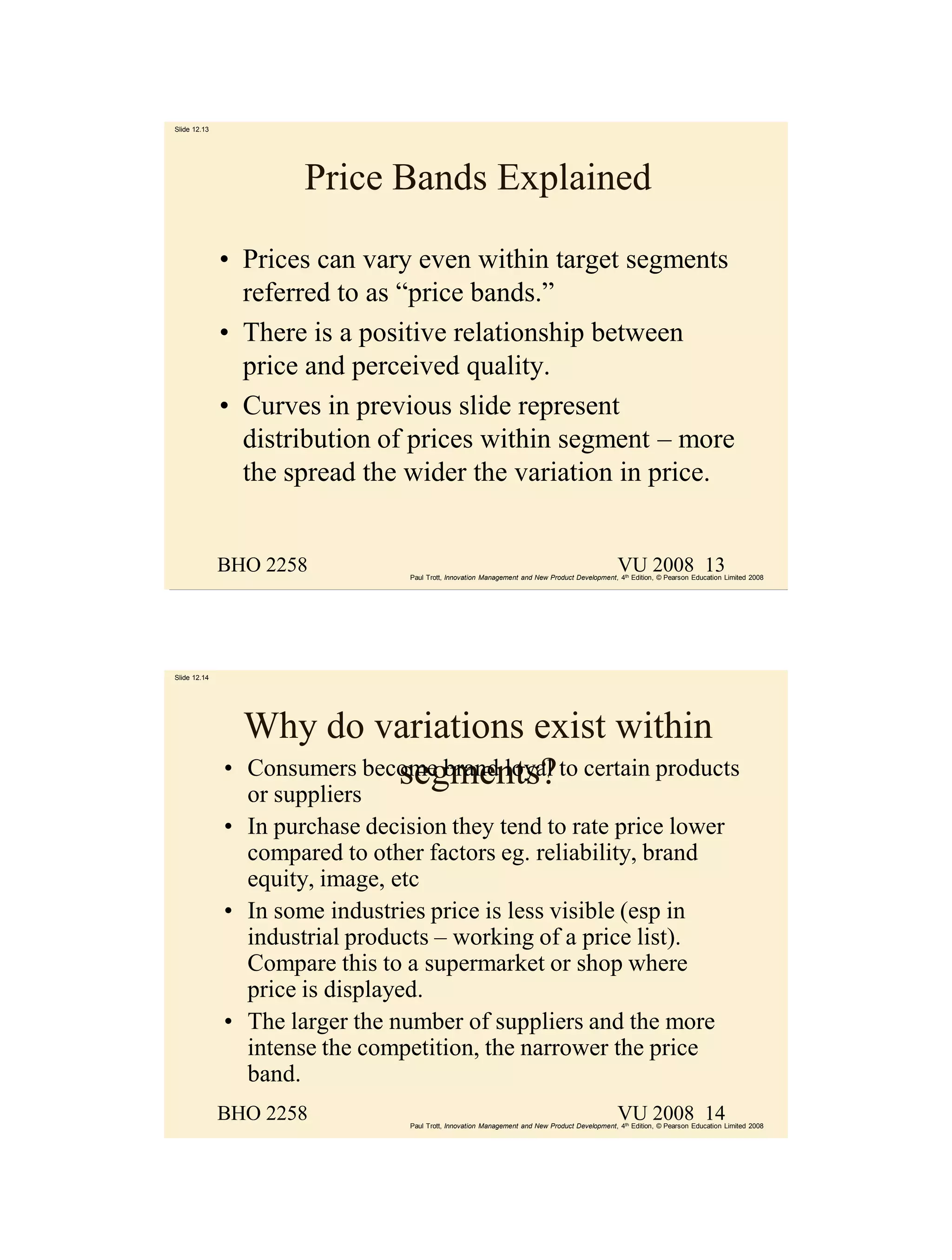 Slide 12.13




                      Price Bands Explained

              • Prices can vary even within target segments
                referred to as “price bands.”
              • There is a positive relationship between
                price and perceived quality.
              • Curves in previous slide represent
                distribution of prices within segment – more
                the spread the wider the variation in price.


              BHO 2258                                                                          VU 2008 13
                                 Paul Trott, Innovation Management and New Product Development, 4th Edition, © Pearson Education Limited 2008




Slide 12.14




                Why do variations exist within
              • Consumers become brand loyal to certain products
                             segments?
                or suppliers
              • In purchase decision they tend to rate price lower
                compared to other factors eg. reliability, brand
                equity, image, etc
              • In some industries price is less visible (esp in
                industrial products – working of a price list).
                Compare this to a supermarket or shop where
                price is displayed.
              • The larger the number of suppliers and the more
                intense the competition, the narrower the price
                band.
              BHO 2258                                                                          VU 2008 14
                                 Paul Trott, Innovation Management and New Product Development, 4th Edition, © Pearson Education Limited 2008
 