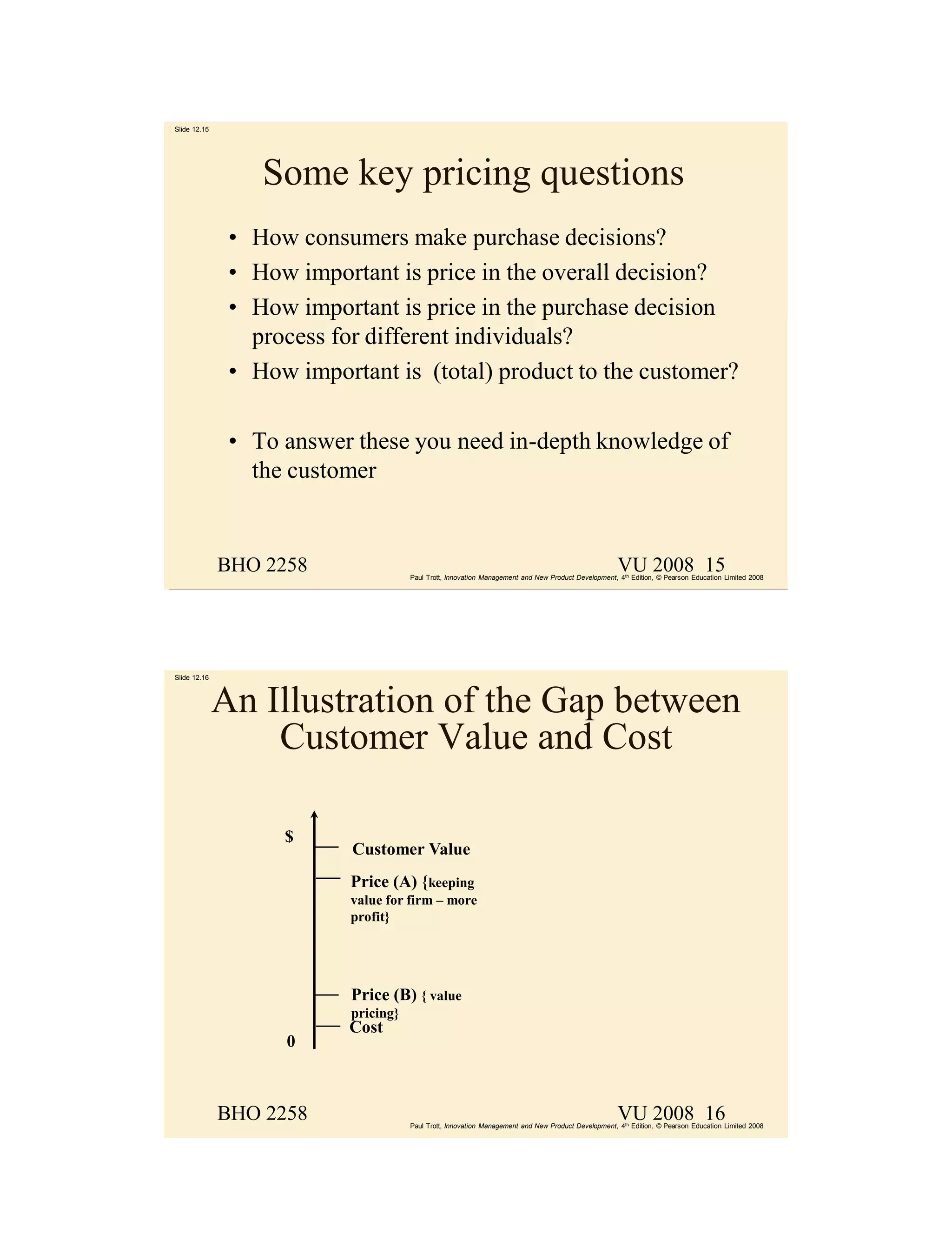 Slide 12.15




                  Some key pricing questions
               • How consumers make purchase decisions?
               • How important is price in the overall decision?
               • How important is price in the purchase decision
                 process for different individuals?
               • How important is (total) product to the customer?

               • To answer these you need in-depth knowledge of
                 the customer


              BHO 2258                                                                               VU 2008 15
                                      Paul Trott, Innovation Management and New Product Development, 4th Edition, © Pearson Education Limited 2008




Slide 12.16



              An Illustration of the Gap between
                  Customer Value and Cost

                    $
                           Customer Value
                           Price (A) {keeping
                           value for firm – more
                           profit}




                           Price (B) { value
                           pricing}
                           Cost
                    0



              BHO 2258                                                                               VU 2008 16
                                      Paul Trott, Innovation Management and New Product Development, 4th Edition, © Pearson Education Limited 2008
 