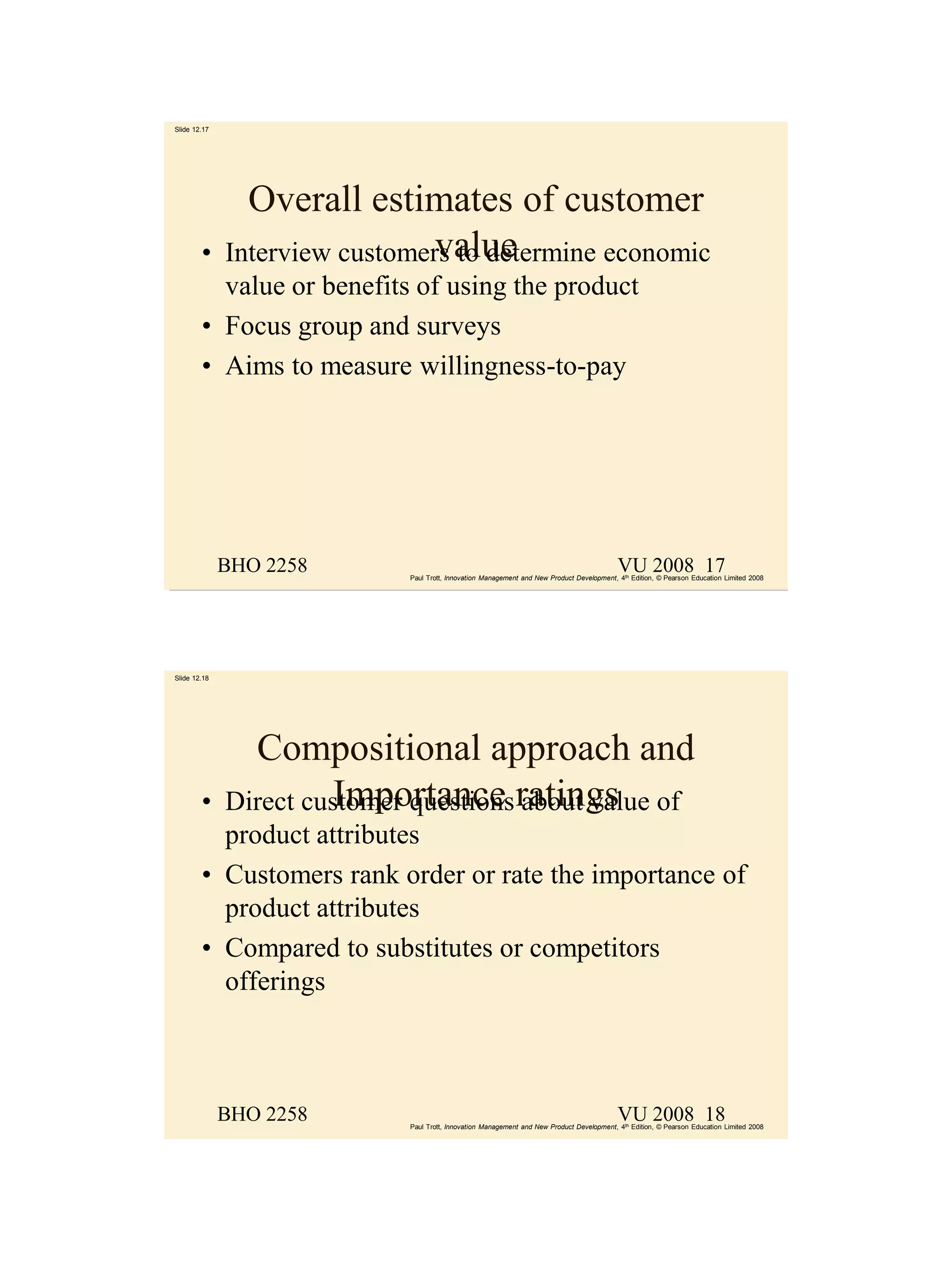 Slide 12.17




                Overall estimates of customer
        •                       value
              Interview customers to determine economic
          value or benefits of using the product
        • Focus group and surveys
        • Aims to measure willingness-to-pay




              BHO 2258                                                                      VU 2008 17
                             Paul Trott, Innovation Management and New Product Development, 4th Edition, © Pearson Education Limited 2008




Slide 12.18




                Compositional approach and
        •     Direct customer questions ratings of
                        Importance about value
          product attributes
        • Customers rank order or rate the importance of
          product attributes
        • Compared to substitutes or competitors
          offerings



              BHO 2258                                                                      VU 2008 18
                             Paul Trott, Innovation Management and New Product Development, 4th Edition, © Pearson Education Limited 2008
 