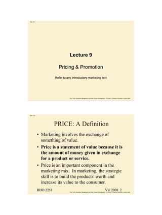 Slide 12.1




                                   Lecture 9

                          Pricing & Promotion
                        Refer to any introductory marketing text




                                   Paul Trott, Innovation Management and New Product Development, 4th Edition, © Pearson Education Limited 2008




Slide 12.2




                        PRICE: A Definition
             • Marketing involves the exchange of
               something of value.
             • Price is a statement of value because it is
               the amount of money given in exchange
               for a product or service.
             • Price is an important component in the
               marketing mix. In marketing, the strategic
               skill is to build the products' worth and
               increase its value to the consumer.
             BHO 2258                                                                             VU 2008 2
                                   Paul Trott, Innovation Management and New Product Development, 4th Edition, © Pearson Education Limited 2008
 