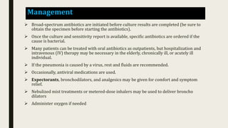 Management
 Broad-spectrum antibiotics are initiated before culture results are completed (be sure to
obtain the specimen before starting the antibiotics).
 Once the culture and sensitivity report is available, specific antibiotics are ordered if the
cause is bacterial.
 Many patients can be treated with oral antibiotics as outpatients, but hospitalization and
intravenous (IV) therapy may be necessary in the elderly, chronically ill, or acutely ill
individual.
 If the pneumonia is caused by a virus, rest and fluids are recommended.
 Occasionally, antiviral medications are used.
 Expectorants, bronchodilators, and analgesics may be given for comfort and symptom
relief.
 Nebulized mist treatments or metered-dose inhalers may be used to deliver broncho
dilators
 Administer oxygen if needed
 