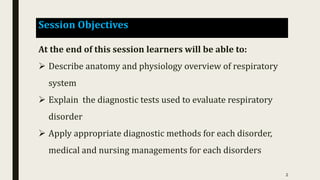 Session Objectives
At the end of this session learners will be able to:
 Describe anatomy and physiology overview of respiratory
system
 Explain the diagnostic tests used to evaluate respiratory
disorder
 Apply appropriate diagnostic methods for each disorder,
medical and nursing managements for each disorders
2
 