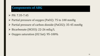 Components of ABG
 PH: 7.35-7.45
 Partial pressure of oxygen (PaO2): 75 to 100 mmHg
 Partial pressure of carbon dioxide (PaCO2): 35-45 mmHg
 Bicarbonate (HCO3): 22-26 mEq/L
 Oxygen saturation (O2 Sat): 95-100%
52
 
