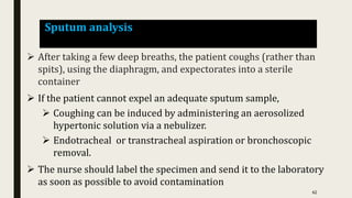 Sputum analysis
 After taking a few deep breaths, the patient coughs (rather than
spits), using the diaphragm, and expectorates into a sterile
container
 If the patient cannot expel an adequate sputum sample,
 Coughing can be induced by administering an aerosolized
hypertonic solution via a nebulizer.
 Endotracheal or transtracheal aspiration or bronchoscopic
removal.
 The nurse should label the specimen and send it to the laboratory
as soon as possible to avoid contamination
62
 