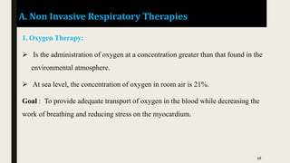 A. Non Invasive Respiratory Therapies
1. Oxygen Therapy:
 Is the administration of oxygen at a concentration greater than that found in the
environmental atmosphere.
 At sea level, the concentration of oxygen in room air is 21%.
Goal : To provide adequate transport of oxygen in the blood while decreasing the
work of breathing and reducing stress on the myocardium.
69
 
