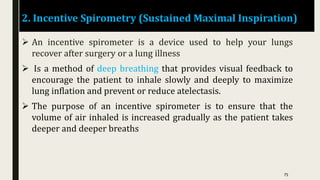 2. Incentive Spirometry (Sustained Maximal Inspiration)
 An incentive spirometer is a device used to help your lungs
recover after surgery or a lung illness
 Is a method of deep breathing that provides visual feedback to
encourage the patient to inhale slowly and deeply to maximize
lung inflation and prevent or reduce atelectasis.
 The purpose of an incentive spirometer is to ensure that the
volume of air inhaled is increased gradually as the patient takes
deeper and deeper breaths
75
 