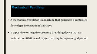 Mechanical Ventilator
 A mechanical ventilator is a machine that generates a controlled
flow of gas into a patient’s airways
 Is a positive- or negative-pressure breathing device that can
maintain ventilation and oxygen delivery for a prolonged period
84
 