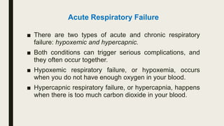 Acute Respiratory Failure
■ There are two types of acute and chronic respiratory
failure: hypoxemic and hypercapnic.
■ Both conditions can trigger serious complications, and
they often occur together.
■ Hypoxemic respiratory failure, or hypoxemia, occurs
when you do not have enough oxygen in your blood.
■ Hypercapnic respiratory failure, or hypercapnia, happens
when there is too much carbon dioxide in your blood.
 