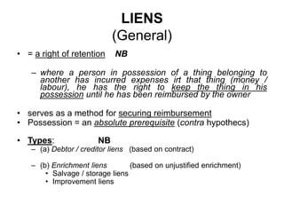 LIENS
(General)
• = a right of retention NB
– where a person in possession of a thing belonging to
another has incurred expenses irt that thing (money /
labour), he has the right to keep the thing in his
possession until he has been reimbursed by the owner
• serves as a method for securing reimbursement
• Possession = an absolute prerequisite (contra hypothecs)
• Types: NB
– (a) Debtor / creditor liens (based on contract)
– (b) Enrichment liens (based on unjustified enrichment)
• Salvage / storage liens
• Improvement liens
 