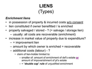 LIENS
(Types)
Enrichment liens
• in possession of property & incurred costs w/o consent
• lien constituted if owner benefitted / is enriched
• property salvaged / stored - ? (= salvage / storage lien)
– usually: all costs are recoverable (enrichment)
• increase in market value of property due to expenditure?
– = improvement lien
– amount by which owner is enriched = recoverable
– additional costs (labour) - ?
• claim of lien-holder limited to:
– smaller of: amount of enrichment of def’s estate or
amount of impoverishment of pl’s estate
– = “double cap” rule of unjustified enrichment
 