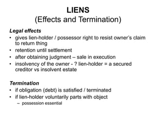 LIENS
(Effects and Termination)
Legal effects
• gives lien-holder / possessor right to resist owner’s claim
to return thing
• retention until settlement
• after obtaining judgment – sale in execution
• insolvency of the owner - ? lien-holder = a secured
creditor vs insolvent estate
Termination
• if obligation (debt) is satisfied / terminated
• if lien-holder voluntarily parts with object
– possession essential
 