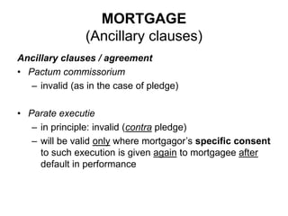 MORTGAGE
(Ancillary clauses)
Ancillary clauses / agreement
• Pactum commissorium
– invalid (as in the case of pledge)
• Parate executie
– in principle: invalid (contra pledge)
– will be valid only where mortgagor’s specific consent
to such execution is given again to mortgagee after
default in performance
 