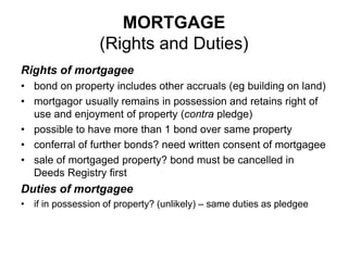 MORTGAGE
(Rights and Duties)
Rights of mortgagee
• bond on property includes other accruals (eg building on land)
• mortgagor usually remains in possession and retains right of
use and enjoyment of property (contra pledge)
• possible to have more than 1 bond over same property
• conferral of further bonds? need written consent of mortgagee
• sale of mortgaged property? bond must be cancelled in
Deeds Registry first
Duties of mortgagee
• if in possession of property? (unlikely) – same duties as pledgee
 