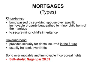 MORTGAGES
(Types)
Kinderbewys
• bond passed by surviving spouse over specific
immovable property bequeathed to minor child born of
the marriage
• to secure minor child’s inheritance
Covering bond
• provides security for debts incurred in the future
• usually iro bank overdrafts
Bond over movable and immovable incorporeal rights
• Self-study: Nagel par 28.39
 
