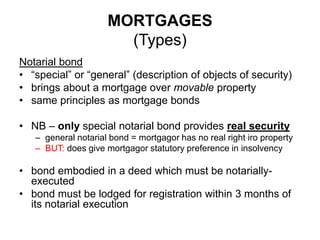 MORTGAGES
(Types)
Notarial bond
• “special” or “general” (description of objects of security)
• brings about a mortgage over movable property
• same principles as mortgage bonds
• NB – only special notarial bond provides real security
– general notarial bond = mortgagor has no real right iro property
– BUT: does give mortgagor statutory preference in insolvency
• bond embodied in a deed which must be notarially-
executed
• bond must be lodged for registration within 3 months of
its notarial execution
 