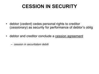 CESSION IN SECURITY
• debtor (cedent) cedes personal rights to creditor
(cessionary) as security for performance of debtor’s oblig
• debtor and creditor conclude a cession agreement
– cession in securitatem debiti
 