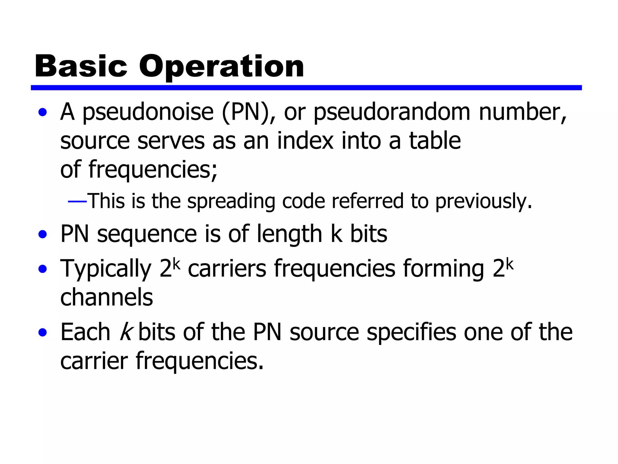 Basic Operation
• A pseudonoise (PN), or pseudorandom number,
source serves as an index into a table
of frequencies;
—This is the spreading code referred to previously.
• PN sequence is of length k bits
• Typically 2k carriers frequencies forming 2k
channels
• Each k bits of the PN source specifies one of the
carrier frequencies.
 