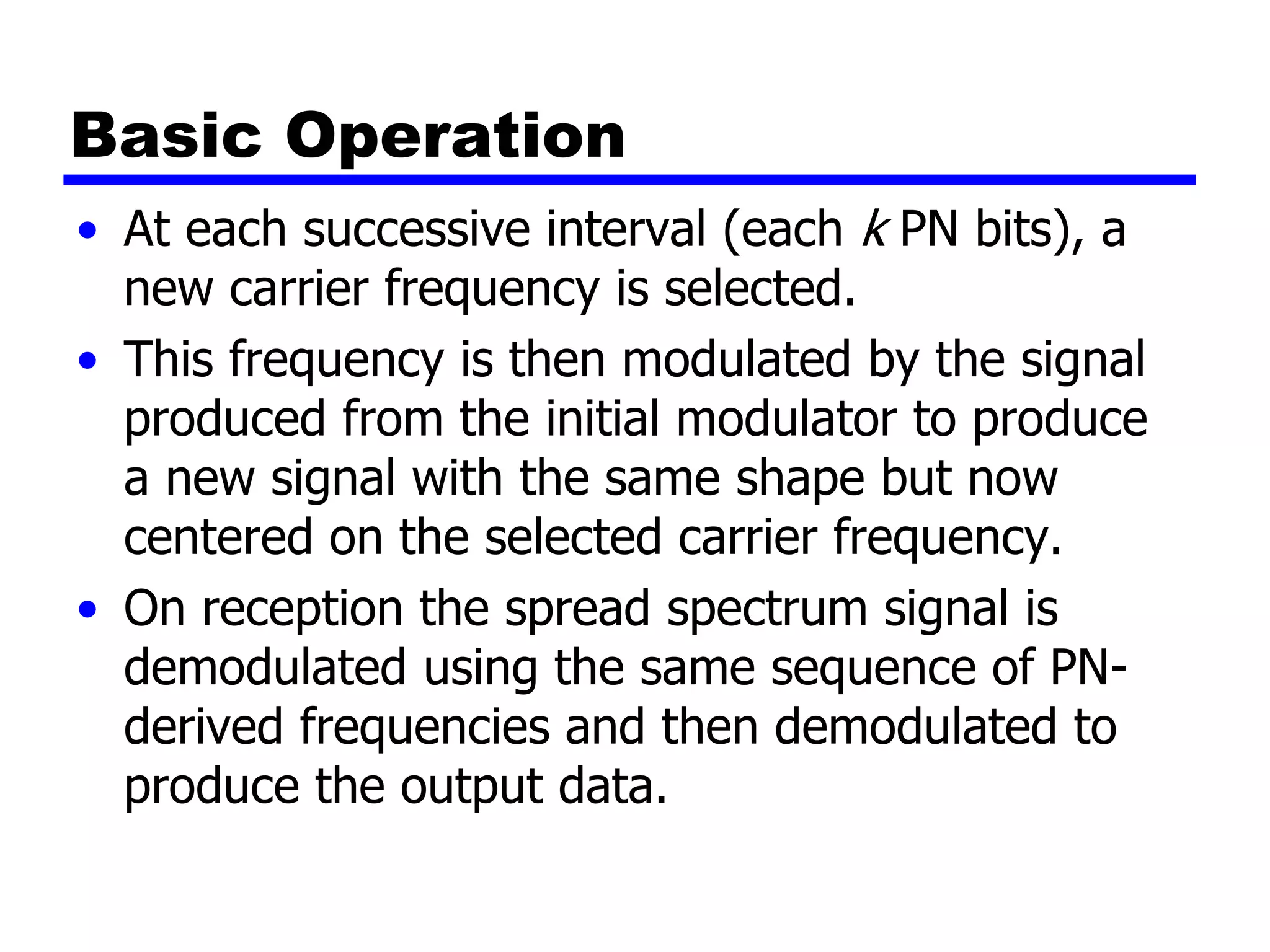Basic Operation
• At each successive interval (each k PN bits), a
new carrier frequency is selected.
• This frequency is then modulated by the signal
produced from the initial modulator to produce
a new signal with the same shape but now
centered on the selected carrier frequency.
• On reception the spread spectrum signal is
demodulated using the same sequence of PN-
derived frequencies and then demodulated to
produce the output data.
 
